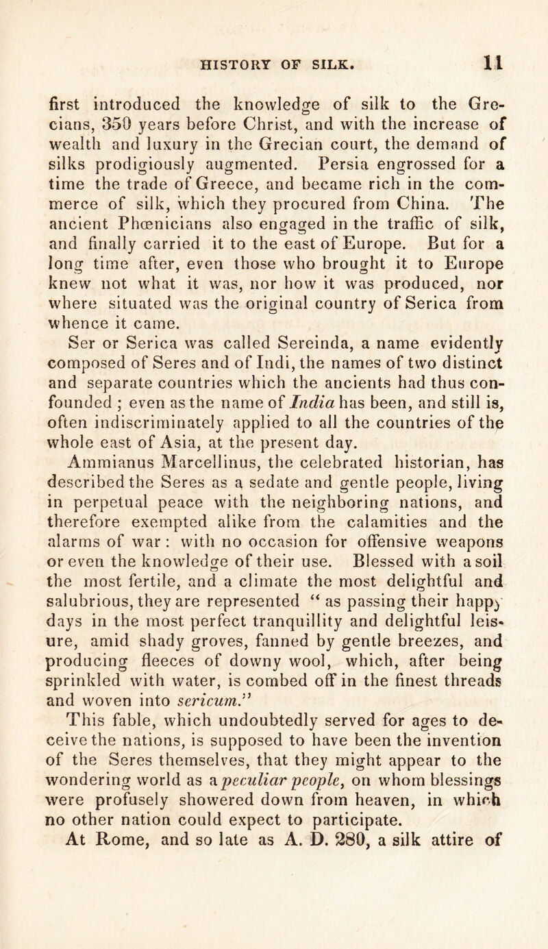 first introduced the knowledge of silk to the Gre- cians, 350 years before Christ, and with the increase of wealth and luxury in the Grecian court, the demand of silks prodigiously augmented. Persia engrossed for a time the trade of Greece, and became rich in the com- merce of silk, which they procured from China. The ancient Phoenicians also engaged in the traffic of silk, and finally carried it to the east of Europe. But for a long time after, even those who brought it to Europe knew not what it was, nor how it was produced, nor where situated was the original country of Serica from whence it came. Ser or Serica was called Sereinda, a name evidently composed of Seres and of Indi, the names of two distinct and separate countries which the ancients had thus con- founded ; even as the name of India has been, and still is, often indiscriminately applied to all the countries of the whole east of Asia, at the present day. Ammianus Marcellinus, the celebrated historian, has described the Seres as a sedate and gentle people, living in perpetual peace with the neighboring nations, and therefore exempted alike from the calamities and the alarms of war : with no occasion for offensive weapons or even the knowledge of their use. Blessed with a soil the most fertile, and a climate the most delightful and salubrious, they are represented “ as passing their happy days in the most, perfect tranquillity and delightful leis- ure, amid shady groves, fanned by gentle breezes, and producing fleeces of downy wool, which, after being sprinkled with water, is combed off in the finest threads and woven into sericum This fable, which undoubtedly served for ages to de- ceive the nations, is supposed to have been the invention of the Seres themselves, that they might appear to the wondering world as a. peculiar people, on whom blessings were profusely showered down from heaven, in which no other nation could expect to participate. At Rome, and so late as A. D. 280, a silk attire of