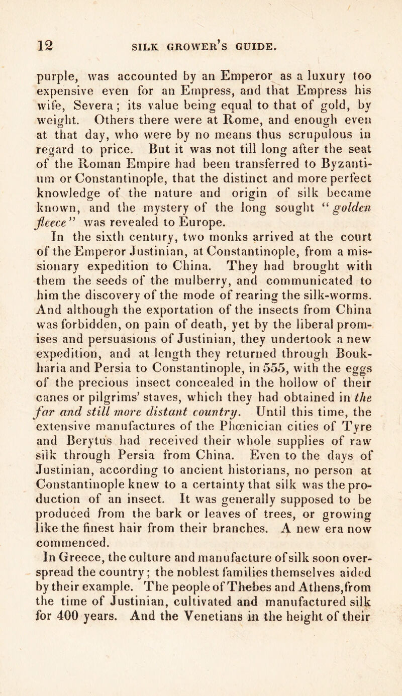 purple, was accounted by an Emperor as a luxury too expensive even for an Empress, and that Empress his wife, Severa; its value being equal to that of gold, by weight. Others there were at Rome, and enough even at that day, who were by no means thus scrupulous in regard to price. But it was not till long after the seat of the Roman Empire had been transferred to Byzanti- um or Constantinople, that the distinct and more perfect knowledge of the nature and origin of silk became known, and the mystery of the long sought “golden fleece ” was revealed to Europe. In the sixth century, two monks arrived at the court of the Emperor Justinian, at Constantinople, from a mis- sionary expedition to China. They had brought with them the seeds of the mulberry, and communicated to him the discovery of the mode of rearing the silk-worms. And although the exportation of the insects from China was forbidden, on pain of death, yet by the liberal prom- ises and persuasions of Justinian, they undertook a new expedition, and at length they returned through Bouk- liaria and Persia to Constantinople, in 555, with the eggs of the precious insect concealed in the hollow of their canes or pilgrims’ staves, which they had obtained in the far and still more distant country. Until this time, the extensive manufactures of the Phoenician cities of Tyre and Berytus had received their whole supplies of raw silk through Persia from China. Even to the days of Justinian, according to ancient historians, no person at Constantinople knew to a certainty that silk was the pro- duction of an insect. It was generally supposed to be produced from the bark or leaves of trees, or growing like the finest hair from their branches. A new era now commenced. In Greece, the culture and manufacture of silk soon over- spread the country; the noblest families themselves aided by their example. The people of Thebes and Athens,from the time of Justinian, cultivated and manufactured silk for 400 years. And the Venetians in the height of their