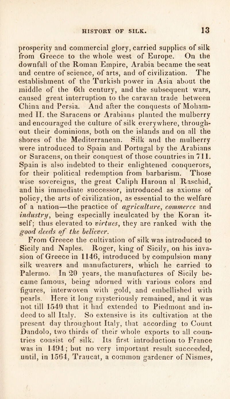 prosperity and commercial glory, carried supplies of silk from Greece to the whole west of Europe. On the downfall of the Roman Empire, Arabia became the seat and centre of science, of arts, and of civilization. The establishment of the Turkish power in Asia about the middle of the 6th century, and the subsequent wars, caused great interruption to the caravan trade between China and Persia. And after the conquests of Moham- med II. the Saracens or Arabians planted the mulberry and encouraged the culture of silk everywhere, through- out their dominions, both on the islands and on all the shores of the Mediterranean. Silk and the mulberry were introduced to Spain and Portugal by the Arabians or Saracens, on their conquest of those countries in 711. Spain is also indebted to their enlightened conquerors, for their political redemption from barbarism. Those wise sovereigns, the great Caliph Haroun al Raschid, and his immediate successor, introduced as axioms of policy, the arts of civilization, as essential to the welfare of a nation—the practice of agriculture, commerce and industry, being especially inculcated by the Koran it- self; thus elevated to virtues, they are ranked with the good deeds of the believer. From Greece the cultivation of silk was introduced to Sicily and Naples. Roger, king of Sicily, on his inva- sion of Greece in 1146, introduced by compulsion many silk weavers and manufacturers, which he carried to Palermo. In 20 years, the manufactures of Sicily be- came famous, being adorned with various colors and figures, interwoven with gold, and embellished with pearls. Here it long mysteriously remained, and it was not till 1540 that it had extended to Piedmont and in- deed to all Italy. So extensive is its cultivation at the present day throughout Italy, that according to Count Dandolo, two thirds of their whole exports to all coun- tries consist of silk. Its first introduction to France was in 1494; but no very important result succeeded, until, in 1564, Traucat, a common gardener of Nismes,