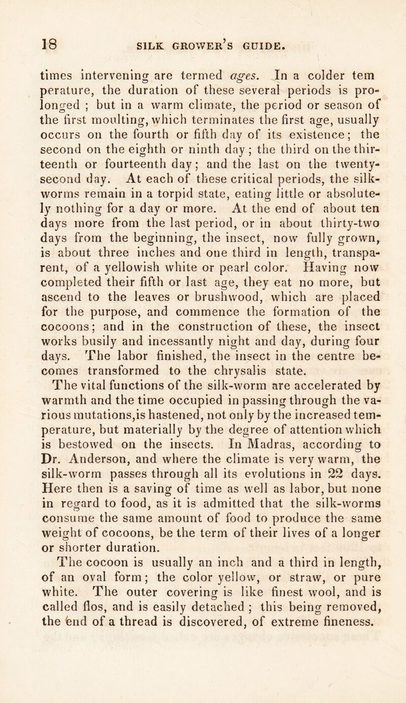 times intervening are termed ages. In a colder tem perature, the duration of these several periods is pro- longed ; but in a warm climate, the period or season of the first moulting, which terminates the first age, usually occurs on the fourth or fifth day of its existence; the second on the eighth or ninth day ; the third on the thir- teenth or fourteenth day; and the last on the twenty- second day. At each of these critical periods, the silk- worms remain in a torpid state, eating little or absolute- ly nothing for a day or more. At the end of about ten days more from the last period, or in about thirty-two days from the beginning, the insect, now fully grown, is about three inches and one third in length, transpa- rent, of a yellowish white or pearl color. Having now completed their fifth or last age, they eat no more, but ascend to the leaves or brushwood, which are placed for the purpose, and commence the formation of the cocoons; and in the construction of these, the insect works busily and incessantly night and day, during four days. The labor finished, the insect in the centre be- comes transformed to the chrysalis state. The vital functions of the silk-worm are accelerated by warmth and the time occupied in passing through the va- rious mutations,is hastened, not only by the increased tem- perature, but materially by the degree of attention which is bestowed on the insects. In Madras, according to Dr. Anderson, and where the climate is very warm, the silk-worm passes through all its evolutions in 22 days. Here then is a saving of time as well as labor, but none in regard to food, as it is admitted that the silk-worms consume the same amount of food to produce the same weight of cocoons, be the term of their lives of a longer or shorter duration. The cocoon is usually an inch and a third in length, of an oval form; the color yellow, or straw, or pure white. The outer covering is like finest wool, and is called flos, and is easily detached ; this being removed, the fend of a thread is discovered, of extreme fineness.