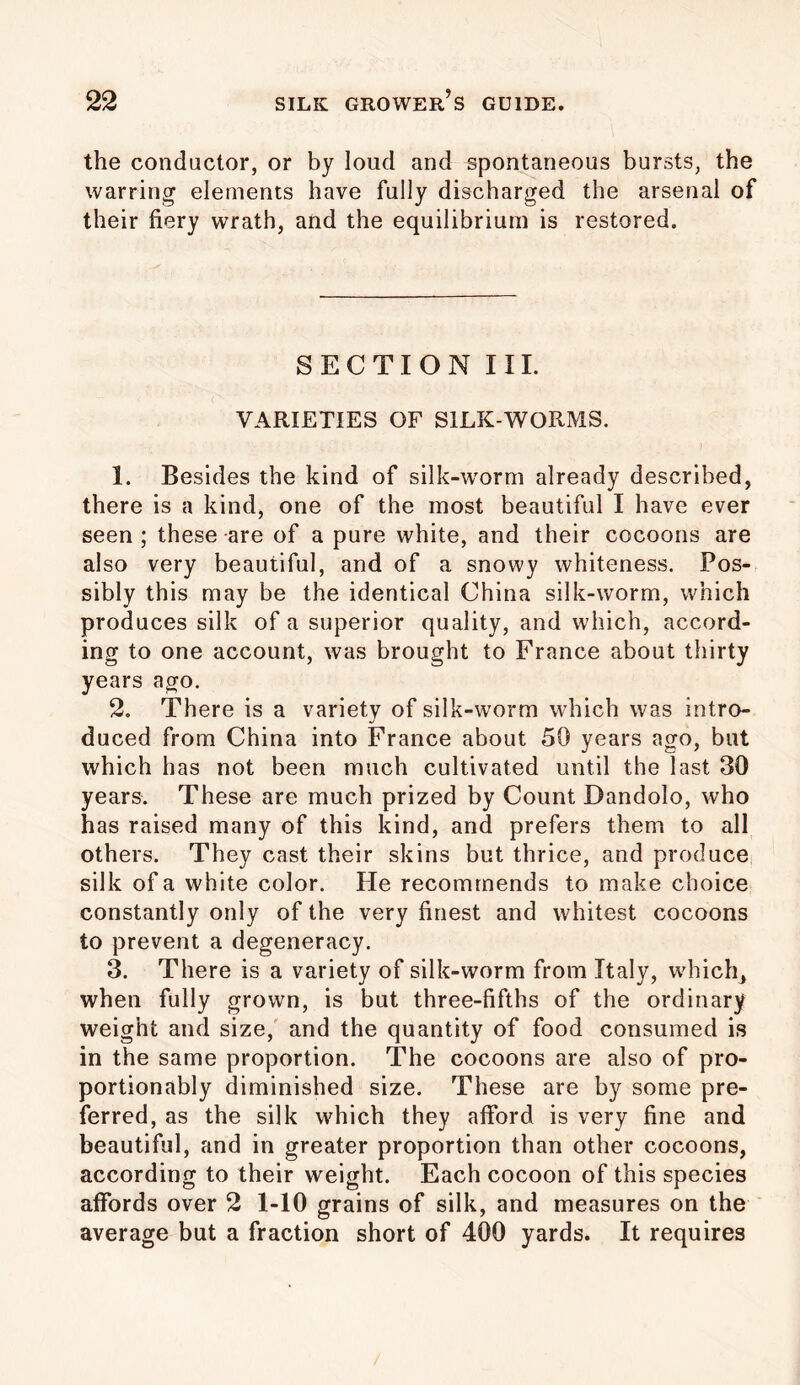 the conductor, or by loud and spontaneous bursts, the warring elements have fully discharged the arsenal of their fiery wrath, and the equilibrium is restored. SECTION III. VARIETIES OF SILK-WORMS. 1. Besides the kind of silk-worm already described, there is a kind, one of the most beautiful I have ever seen ; these are of a pure white, and their cocoons are also very beautiful, and of a snowy whiteness. Pos- sibly this may be the identical China silk-worm, which produces silk of a superior quality, and which, accord- ing to one account, was brought to France about thirty years ago. 2. There is a variety of silk-worm which was intro- duced from China into France about 50 years ago, but which has not been much cultivated until the last 30 years. These are much prized by Count Dandolo, who has raised many of this kind, and prefers them to all others. They cast their skins but thrice, and produce silk of a white color. Fie recommends to make choice constantly only of the very finest and whitest cocoons to prevent a degeneracy. 3. There is a variety of silk-worm from Italy, which, when fully grown, is but three-fifths of the ordinary weight and size, and the quantity of food consumed is in the same proportion. The cocoons are also of pro- portionably diminished size. These are by some pre- ferred, as the silk which they afford is very fine and beautiful, and in greater proportion than other cocoons, according to their weight. Each cocoon of this species affords over 2 1-10 grains of silk, and measures on the average but a fraction short of 400 yards. It requires