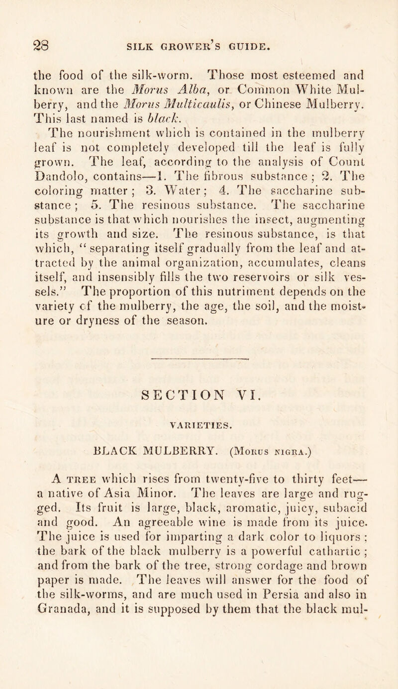 the food of the silk-worm. Those most esteemed and known are the Merits Alba, or Common White Mul- berry, and the Morus MuIticaulis, or Chinese Mulberry. This last named is black. The nourishment which is contained in the mulberry leaf is not completely developed till the leaf is fully jrrown. The leaf, according to the analysis of Count Dandolo, contains—1. The fibrous substance ; 2. The coloring matter; 3. Water; 4. The saccharine sub- stance ; 5. The resinous substance. The saccharine substance is that which nourishes the insect, augmenting its growth and size. The resinous substance, is that which, “ separating itself gradually from the leaf and at- tracted by the animal organization, accumulates, cleans itself, and insensibly fills the two reservoirs or silk ves- sels.” The proportion of this nutriment depends on the variety of the mulberry, the age, the soil, and the moist- ure or dryness of the season. SECTION VI. VARIETIES. BLACK MULBERRY. (Morus nigra.) A tree which rises from twenty-five to thirty feet— a native of Asia Minor. The leaves are large and rug- ged. Its fruit is large, black, aromatic, juicy, subacid and good. An agreeable wine is made from its juice. The juice is used for imparting a dark color to liquors ; the bark of the black mulberry is a powerful cathartic ; and from the bark of the tree, strong cordage and brown paper is made. The leaves will answer for the food of the silk-worms, and are much used in Persia and also in Granada, and it is supposed by them that the black mul-