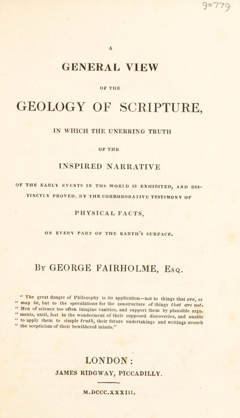 $'>770 A GENERAL VIEW OF THE GEOLOGY OF SCRIPTURE, IN WHICH THE UNERRING TRUTH OF THE INSPIRED NARRATIVE OF THE EARLY EVENTS IN THE WORLD IS EXHIBITED, AND DIS- TINCTLY PROVED, BY THE CORROBORATIVE TESTIMONY OF PHYSICAL FACTS, ON EVERY PART OF THE EARTH'S SURFACE. By GEORGE FAIRHOLME, Esq. “ The §reat danger of Philosophy is its application-not to things that are, or “ may be> but t0 the speculations for the constructure of things that are not. “ Men of science too often imagine vanities, and support them by plausible argu- “ ments> until, lost in the wonderment of their supposed discoveries, and unable “ t0 aPPU them t0 simple truth, their future undertakings and writings avouch “ the scepticism of their bewildered minds.” LONDON: JAMES RIDGWAY, PICCADILLY. M.DCCC.XXXIII