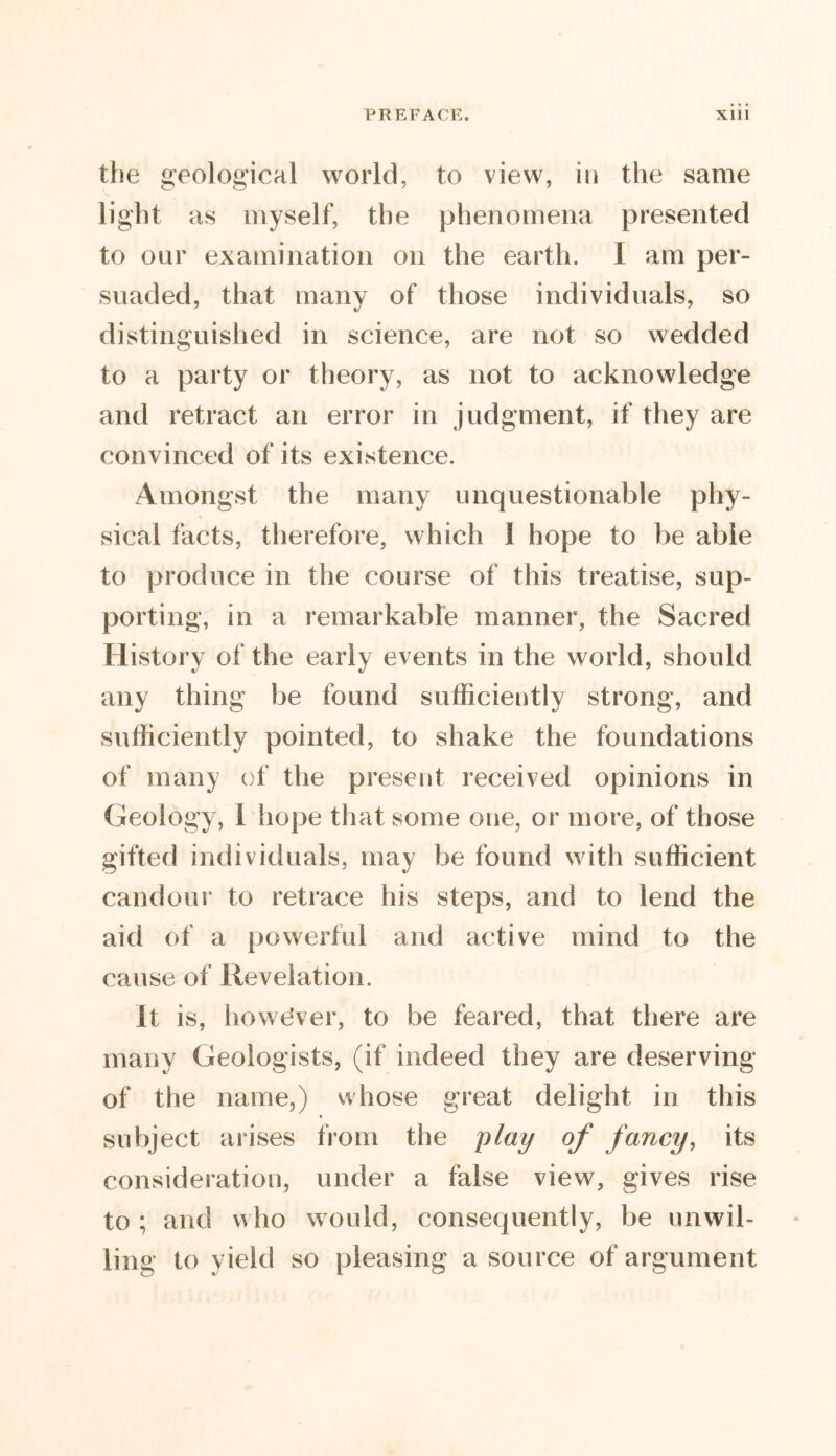 the geological world, to view, in the same light as myself, the phenomena presented to our examination on the earth. I am per- suaded, that many of those individuals, so distinguished in science, are not so wedded to a party or theory, as not to acknowledge and retract an error in judgment, if they are convinced of its existence. Amongst the many unquestionable phy- sical facts, therefore, which 1 hope to be able to produce in the course of this treatise, sup- porting, in a remarkable manner, the Sacred History of the early events in the world, should any thing be found sufficiently strong, and sufficiently pointed, to shake the foundations of many of the present received opinions in Geology, I hope that some one, or more, of those gifted individuals, may be found with sufficient candour to retrace his steps, and to lend the aid of a powerful and active mind to the cause of Revelation. It is, howe'ver, to be feared, that there are many Geologists, (if indeed they are deserving of the name,) whose great delight in this subject arises from the play of fancy, its consideration, under a false view, gives rise to ; and who would, consequently, be unwil- ling to yield so pleasing a source of argument