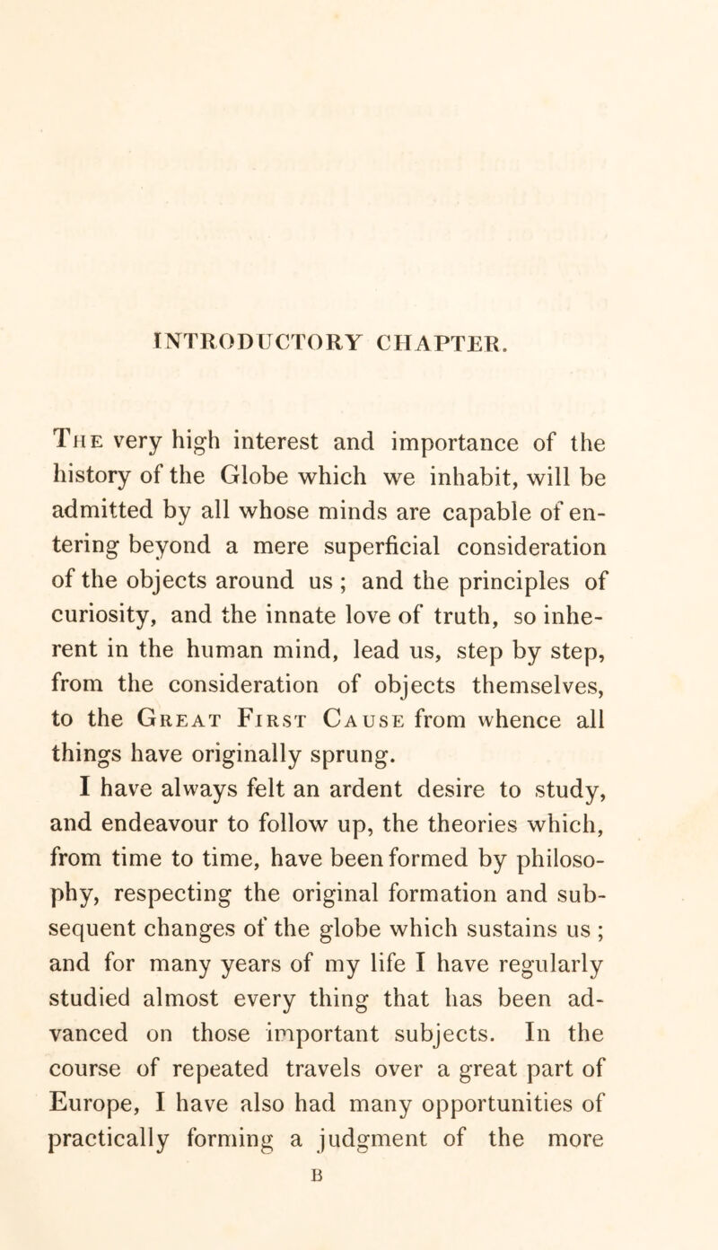 INTRODUCTORY CHAPTER. The very high interest and importance of the history of the Globe which we inhabit, will be admitted by all whose minds are capable of en- tering beyond a mere superficial consideration of the objects around us ; and the principles of curiosity, and the innate love of truth, so inhe- rent in the human mind, lead us, step by step, from the consideration of objects themselves, to the Great First Cause from whence all things have originally sprung. I have always felt an ardent desire to study, and endeavour to follow up, the theories which, from time to time, have been formed by philoso- phy, respecting the original formation and sub- sequent changes of the globe which sustains us ; and for many years of my life I have regularly studied almost every thing that has been ad- vanced on those important subjects. In the course of repeated travels over a great part of Europe, I have also had many opportunities of practically forming a judgment of the more B
