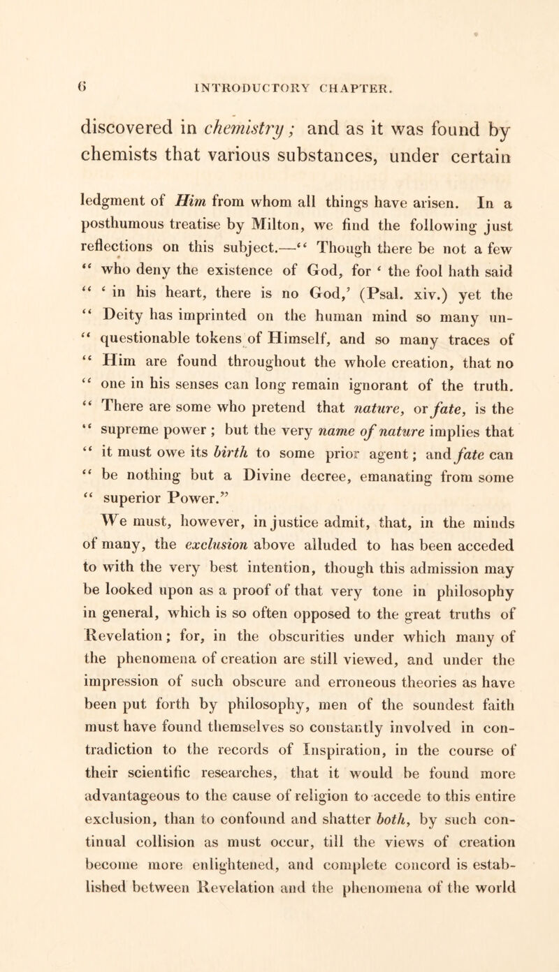 discovered in chemistry; and as it was found by chemists that various substances, under certain ledgment of Him from whom all things have arisen. In a posthumous treatise by Milton, we find the following just reflections on this subject.—“ Though there be not a few “ who deny the existence of God, for ‘ the fool hath said “ ‘ in his heart, there is no God,’ (Psal. xiv.) yet the “ Deity has imprinted on the human mind so many un- “ questionable tokens of Himself, and so many traces of “ Him are found throughout the whole creation, that no “ one in his senses can long remain ignorant of the truth. “ There are some who pretend that nature, or fate, is the “ supreme power ; but the very name of nature implies that “ it must owe its birth to some prior agent; and fate can “ be nothing but a Divine decree, emanating from some “ superior Power.” We must, however, injustice admit, that, in the minds of many, the exclusion above alluded to has been acceded to with the very best intention, though this admission may be looked upon as a proof of that very tone in philosophy in general, which is so often opposed to the great truths of Revelation; for, in the obscurities under which many of the phenomena of creation are still viewed, and under the impression of such obscure and erroneous theories as have been put forth by philosophy, men of the soundest faith must have found themselves so constantly involved in con- tradiction to the records of Inspiration, in the course of their scientific researches, that it would be found more advantageous to the cause of religion to accede to this entire exclusion, than to confound and shatter both, by such con- tinual collision as must occur, till the views of creation become more enlightened, and complete concord is estab- lished between Revelation and the phenomena of the world
