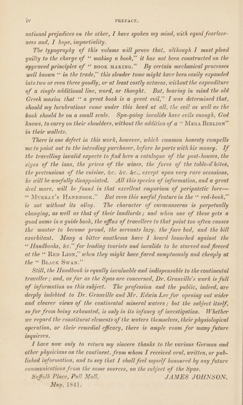 national prejudices on the other, I have spoken my mind, with equal fearless- ness and, I hope, impartiality. The typography of this volume will prove that, although I must plead guilty to the charge of ‘‘ making a book,” it has not been constructed on the approved principles of ‘‘ Book MAKING.” By certain mechanical processes well known ‘‘ in the trade,” this slender tome might have been easily expanded énto two or even three goodly, or at least costly octavos, without the expenditure of a single additional line, word, or thought. But, bearing in mind the old Greek maxim that ‘‘ a great book is a great evil,’ I was determined that, should my lucubrations come under this head at all, the evil as well as the book should be on a small scale. Spa-going invalids have evils enough, God knows, to carry on their shoulders, without the addition of a ‘‘ Muga Brniior” in their wallets. There is one defect in this work, however, which common honesty compells me to point out to the intending purchaser, before he parts with his money. If the travelling invalid expects to find here a catalogue of the post-houses, the signs of the inns, the prices of the wines, the fares of the table-@ héotes, the pretensions of the cuisine, &amp;c. &amp;c. &amp;c., except upon very rare occasions, he will be woefullg disappointed. All this species of information, and a great deal more, will be found in that excellent emporium of peripatetic lore— “Murray's Hanpsoor.” But even this useful feature in the ‘‘ red-book,” is not without its alioy. The character of caravanseras is perpetually changing, as well as that of their landlords ; and when one of these gets a good name in a guide book, the afflux of travellers to that point too often causes the master to become proud, the servants lazy, the fare bad, and the bill exorbitant. Many a bitter anathema have I heard launched against the «* Handbooks, &amp;c.” for leading tourists and invalids to be starved and fleeced at the “* Rup Lion,” when they might have fared sumptuously and cheaply at the ‘‘ Buack Swan.” Still, the Handbook is equally invaluable and indispensable to the continental traveller ; and, as far as the Spas are concerned, Dr. Granville’s work is full of information on this subject. The profession and the public, indeed, are deeply indebted to Dr. Granville and Mr. Edwin Lee for opening out wider and clearer views of the continental mineral waters ; but the subject itself, so far from being exhausted, is only in its infancy of investigation. Whether we regard the constituent elements of the waters themselves, their physiological operation, or their remedial efficacy, there is ample room for many future inquirers. I have now only to return my sincere thanks to the various German and other physicians on the continent, from whom I received oral, written, or pub- lished information, and to say that I shall feel myself honourcd by any future communications from the same sources, on the subject of the Spas. Suffolk Place, Pall Matt, JAMES JOHNSON. May, 1841.