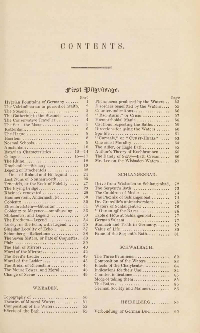 Page Hygeian Fountains of Germany ...... 1 The Valetudinarian in pursuitof health, 2 WOES ECAM CN oi. sis oie oe ae ove ee'ss He 2 The Gathering in the Steamer ....... 3 ihe Conservative Traveller .........+. 4 whesSea—the Maas... cs. ccs se eee 5 MR DCOGOCUINY ci aiaiele clade ld'.o sie Go stereaneler 6 Pe EL AOS 5. onic te ccs ote % 6 ws seisisies 8 ETOMICUD 52sec ces eos eee 8 Normal Schools........ Pre CNT 9 PAMOSTCTOAMN. o's. 6.01010 6-0) ie Bis vais cco eee Uae Batavian Characteristics ......... 12—14 Cologne eoere se ee ee ee ee OH eH OH Oe 15—17 mene TONE. 6 54664 Wee oie tiatereeiete:s At Drachenfels—Scenery . Peta, os rg Legend of Drachenfels . Diisie isla scrce™ Gas Do. of Roland and Hildegund | sae, 124 Last Nuns of Nonnenworth.. Jee eo Truenfels, or the Rock of Fidelity . nee DAE The Flying Bridge...... atthiets Fjeee 29 Rheineck renovated ...... To pare ge Hammerstein, Andernach, &amp;c......... 30 WaDICHtT nse osissd es Rraibesie ees 30 Pi cnorcitstem-—Gilaltar Sivek erates ie Oe Coblentz to Mayence—omnibussing .. 33 ptolzenfels, and Legend ............ 33 The Brothers—Legend.. awecws. OF Lurley, or the Echo, with ‘Legend . 35 Singular Locality of Echo ....1....06.. 37 Schomberg—Reflections Vee eo ee 38 The Seven Sisters, or Fate of Coquettes, 38 MMA ZO %, 2.) ce! ciate aNaletots Sun have eae make erat OO mresriaiicol MITVOPS hes bales oc ee “40 roravot the MITrOrs..... ee oe ele se 42 PEPE ITS -LAMKEE: 500 coe ecetere'siee we eice 40 Moral of the Ladder...... ere lol fie teten ARO The Bridal of Rheimstein .... 2.6... - 46 The Mouse Tower, and Moral........ 48 BP ranse OF SCONE cc tucks ccrstcre 49 WISBADEN. Topography of . Mai tees ages soo Theories of Minicval tiers Pei ece 4 Fisae coe Composition of the Waters.......+6. 952 Effects -of the Bath 6? O00 oo od dT Oe RS o2 Phenomena produced by the Waters .. Disorders benefitted by the Waters.... Counter-Madicatronsi se eos ae aes “Bach -StuLm,”? OFLC LISIS So. us dae siete Hemorrhoidal Mania . Set ehne sabe Gos Cautions respecting the Baths. . a oeetiicn Directions for using the Waters . PaO et caw) &lt; « Gaieermarlain gus sots aise hee “*Cursaals,” or ‘‘ Curst-HELLs” One-sided Morality ee The Adler, or Eagle Bath..... OM aiciesse te Author’s Theory of Kochbrunnen..... The Dandy of Sixty—Bath Cream.... Mr. Lee on the Wisbaden Waters .... SCHLANGENBAD. Drive from Wisbaden to asic Phe Serpents Baths, wcessuds naive dae’ The Cauldron of Medea Syste S:toiccae ae . The Phoenix of Schlangenbad ........ Dr. Granville’s animadversions ... .. Waters of Schlangenbad . ie veers ** ORDER off the BATH.. Mais ei niataretn here Table d’ Hote at Schlangenbad .. ane German Salaam.. AFalele eens Stomach and Teeth in Germany. Ee Valueof Life... 0-5 eietete Pame.of the Serpents Bath... cai sn SCHWALBACH. The ThreesBrunriens:'..,.:. ai cciiwkecuieeee Composition of the Waters .......... Effects of the Chalybeates: .........0. + Indications for their-Use.. ws 4% dete Counter-indications 3.00 ssi swcaces Mode of taking them...... The Baths. OR ORE Nie w-ahetarate German Society and Manners . Bscuriers « seer ee eo 06 HEIDELBERG... Verbondung, or German Duel... +0 Page 53 55 56