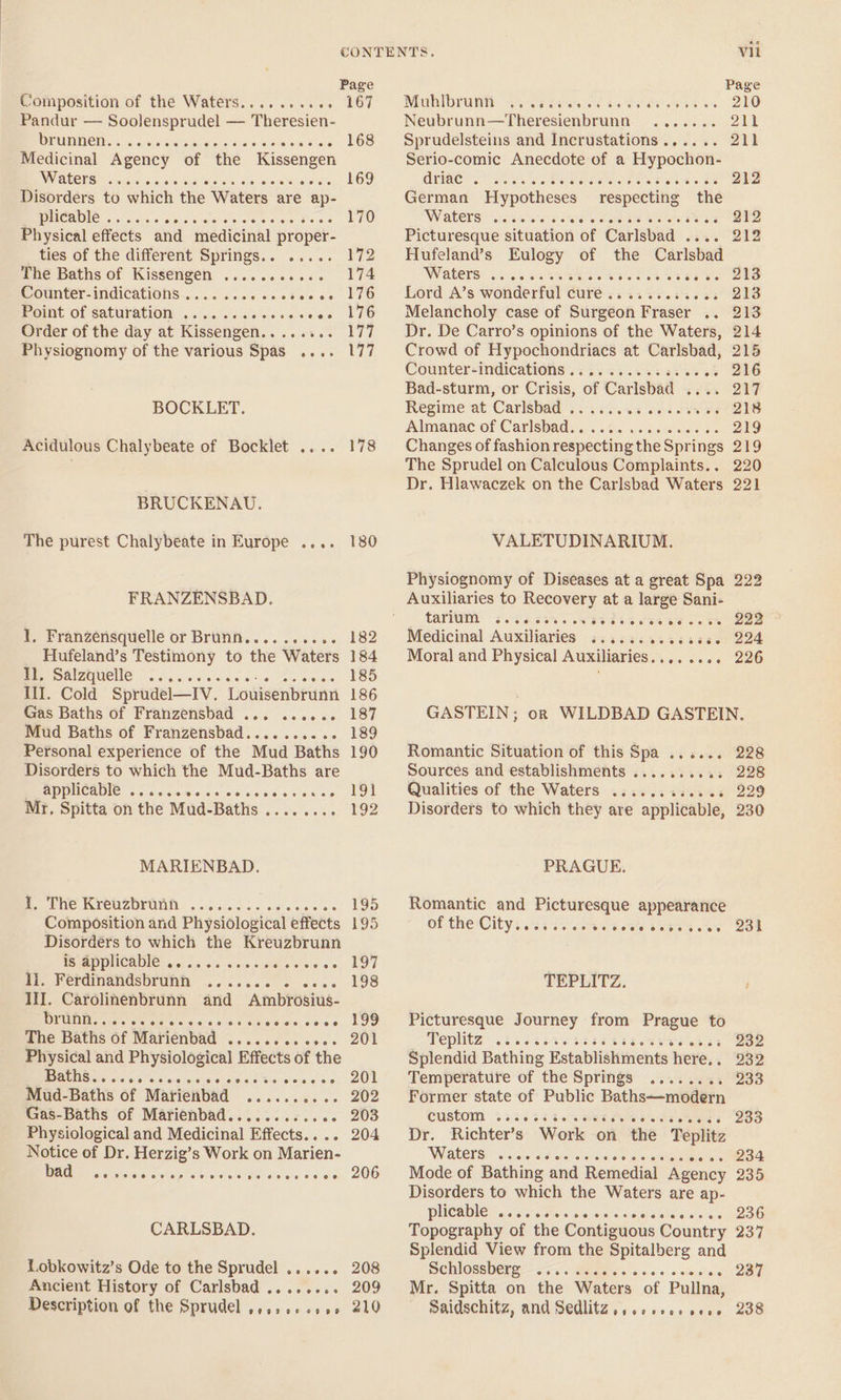 Composition of the Waters......... : Pandur — Soolensprudel — Theresien- RUBIO cs. cass ak aie ne cy «0 Soe aa ee Medicinal Agency of the aa ae WAlOYS) vices Disorders to which the Waters. are ap- WCAG cc ons pacoesepece eet tes Physical effects and medicinal proper- ties of the different Springs... ..... The Baths of ee EC ROLN One Counter-indications . nes Point of saturation .... Order of the day at Kissengen. . Physiognomy of the various Spas . eres BOCKLET. Acidulous Chalybeate of Bocklet .... BRUCKENAU. The purest Chalybeate in Europe .... FRANZENSBAD. 1, Franzensquelle or Brunn...... Hufeland’s eee to the Waters at, Salzquelle -...... Pe, Ill. Cold Sprudel—Iv. Louisenbrunn Gas Baths of Franzensbad . ae oie, are Mud Baths of Franzensbad... Shetereens cis Personal experience of the Mud Baths Disorders to which the Mud-Baths are APPHCABIE .. 66.400 « ° Mr. Spitta on the Mud- Baths . MARIENBAD. Bree RerereDEUiiths &lt;-:¢ dacs «dense ce Composition and Physiological effects Disorders to which the Kreuzbrunn STAD PNICAUIC 66. 65 ot. caw. os &gt; Boa Ii. Ferdinandsbrunn ...... 5 ee IJ. Carolinenbrunn and Ambrosius- brunn. SAC The Baths 6f Maiiénbaa . Serace Pare Je Physical and Pelee Effects of the OS (Ca ra See nabei ct eval © Mud-Baths of Marienbad phere tnuorate tras-Baths of Matiénbad.....i.&lt;.. &lt;. Physiological and Medicinal Effects. . ree Notice of Dr. Herzig’s Work on Marien- bad oe 7720076 ©7990 9 pe 69700 99 OO CARLSBAD. Lobkowitz’s Ode to the Sprudel ...... Ancient History of Carlsbad ........ Description of the Sprudel .4.:.+ 000 CONTENTS. Vil Page Page 167° ~Mublbrunht. 2375 210 Neubrunn— Theresienbrunn wale aod 168 Sprudelsteins and Incrustations...... 211 Serio-comic Anecdote of a Hypochon- 169 GC ee he coat ae este sty ee 212 German Hypotheses respecting the 170 NWARCES? Cecil erai es Mies sate ate tetots Odes 212 Picturesque situation of Carlsbad . 212 172 Hufeland’s Eulogy of the Carlsbad 174 WAlere: 605.44 ss. Bis bro. . Lord A’s wonderful cure . es +. 213 176 Melancholy case of Surgeon Fraser 13 BS 177. ~—‘Dr. De Carro’s opinions of the Waters, 214 177. Crowd of Hypochondriacs at Carlsbad, 215 Counter-indications . ; coo 216 Bad-sturm, or eres oe Carisbad viva DAF Regime at Carlsbad . 67216 Almanac of Carlsbad. . : 219 178 Changes of fashion respectin g the Spri ings 219 The Sprudel on Calculous Complaints.. 220 Dr. Hlawaczek on the Carlsbad Waters 221 180 VALETUDINARIUM. Physiognomy of Diseases at a great Spa 222 Auxiliaries to Recovery at a large Sani- 5 GAY «Pe as Sees 6 ee mE a bet | 182 Medicinal Auxiliaries 2.:.:....6s58.. 224 184 Moral and Physical Auxiliaries... - 226 185 186 187 GASTEIN; orn WILDBAD GASTEIN. 189 190 Romantic Situation of this Spa ...... 228 Sources and establishments ....... ; 228 191 Qualities of the Waters ..... 229 192 Disorders to which they are applicable, 230 PRAGUE. 195 Romantic and Picturesque appearance 195 of: the City: 623-35) sm Sects Aue sa Ok 197 198 TEPLITZ. 199 Picturesque Journey from Prague to 201 epee 24 65% 6% 232 Splendid Bathing Establishments here. . 232 201 Temperature of the Springs , 233 202 Former state of Public Baths—modern 203 custom .... 233 204 Dr. Richter’s “Work ‘on. the Teplitz Watery So iirard etd &lt;clacne avs ele . 234 206 Mode of Bathing and Remedial Agency 235 Disorders to which the Waters are ap- WNCADIC aide cles ce)aid aca pioshia vs 40 woe Topography of the Contiguous Country 237 Splendid View from the Spitalberg and 208 SCHIOSSCI A 52.0 Merates's see's waienel's 237 209 Mr. Spitta on the Waters of Pullna, 210 Saidschitz, and Sedlitz,,.++s000000 238