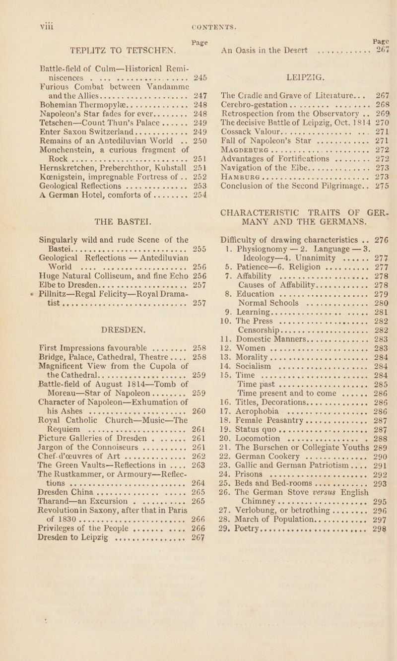 Page TEPLITZ TO TETSCHEN. Battle-field of Culm—Historical Remi- TISCONGCES: «alk en Sere ois tie ‘ 245 Furious Combat between Wandatnme and the Allies.. pCO Rte eae || Bohemian Thermopylae ere scr «. 248 Napoleon’s Star fades for ever........ 248 Tetschen—Count Thun’s Palace.. ~ a2a9 Enter Saxon Switzerland............ 249 Remains of an Antediluvian World .. 250 Monchenstein, a curious fragment of Rock . Boa Hernskretchen, Brahe chien! Rashstall 951 Keenigstein, impregnable Fortress of .. 252 Geological Reflections. . i. &lt;60«e0%s &lt;&lt; “203 A German Hotel, comforts ae etree 254 THE BASTEI. Singularly wild and rude Scene of the MAStel.). sc. ones Geological Reflections — ‘Antediluvian World .... : 256 Huge Natural Colliseum, and fine Echo 256 Elbe to Dresden... 257 Pillnitz—Regal Felicity —Royal Drama- BSE tai sie bch 6-4 aie Sisuegeuete eo5ooe ee eere eeee 259 DRESDEN. 258 258 First Impressions favourable ........ Bridge, Palace, Cathedral, Theatre .. Magnificent View from the Cupola of the Cathedral...» Battle-field of August 1814—Tomb ‘of Moreau—Star of Napoleon.. é Character of Napoleon—Exhumation of his Ashes. 3.5% 5% Royal Catholic Church—Music—The Requiem : - Picture Galleries of Dresden : Jargon of the Connoiseurs..........,. 261 Chef-d’ceuvres of Art . Piolo Meets 262 The Green Malta Belcctions Nia Riceeare ee Ars The Rustkammer, or Armoury—Reflec- TIONS \a)4.04.0'0 Biate aheuohS each “eniechatsuern 264 Dresden China .. ee Pe ee) Tharand—an Excursion Gindsbaedin MPtreemeeOo Revolutionin Saxony, after that in Paris CUA Reb O25 *é6: enerare’ oa 266 Privileges of the People csieee ae wi eteeOe Dresden EO WEIPZIG |. cassis wile. oicagiep ene Mee e@oeece oo © geeocve Page Ag Oasis in the Desert, . 2.2.43; . 267 LEIPZIG. The Cradle and Grave of Literature... 267 Cerebro=gestation.. &lt;.. 20m. cers ome 268 Retrospection from the Observatory ie Zoe The decisive Battle of Leipzig, Oct. 1814 270 Cossack Valores sac: imeare rence se aie Fall of Napoleon’s 271 MAGDEBURG. P Siew sleyese nee Advantages of ‘Fortifications 8a scp. ay ee Navigation of the Elbe...... tae ue ns eee EPA DUE GIG Foy. ors vo eusiete coe is are a adestneneye 273 Conclusion of the Second Pilgrimage... 275 eeeee CHARACTERISTIC TRAITS OF GER- MANY AND THE GERMANS. Difficulty of drawing characteristics .. 1. Physiognomy — 2. Language — 3. Ideology—4. Unanimity ...... 5. Patience—6. Religion ......... So ey 7. Affability. ...5 osetia sia one Causes of Affability.. siateae wets tse ae 8, Education oy as solv +51 «eos em ene Normal Schools, .:i:6.«.susew «sues eee Ow O). LCaT INAS asco 5 a0 wc oie oe bee esp oa esi ae 10. The Press. i002 cca Se Syne core 282 Censorship..... ee eee 254 282 1). Domestic Manners: «5 0 sess ocaseeciee 12, WOMEN &lt;&lt; ohana oeumnes saxegeale 283 13., -MOrality cco, ones eas sce sats olegeed Ri eee 14, Socialism ... “ puexerase si fgcetlga, eee Poy PUMNC 6s crore sere, ooazemsesererens 284 PHOS, Past. c.croes ¢sie 60 ss ep s.ceme See Time present and to come era 6 ee 16. Titles, Decorations.. BO on ee 17... AerophObiay wacaceu«cimes sane cee 18. HemaleBeasantry .c.. scm 2c sue COU 19., Status queso... sss se paeetnueee on 20. Locomotion: i. si;cne ans career 288 21. The Burschen or Collegiate Youths 22. German Cookery ...... 5 coi elisks 23. Gallic and German Beane 24. PrisO WSs o.0%.¢ canoes 25. Beds and Bed-rooms.......... 26. The German Stove versus English Chimney .. palensnlars 27. Verlobung, or “betrothing .. 28. March of Populetien.c..&lt;s.&lt;sveeoe 29, POCEY csssinn e©ooe ee CO ee Se Hoe HB HOOE eoreevreeves ean eo ee ee