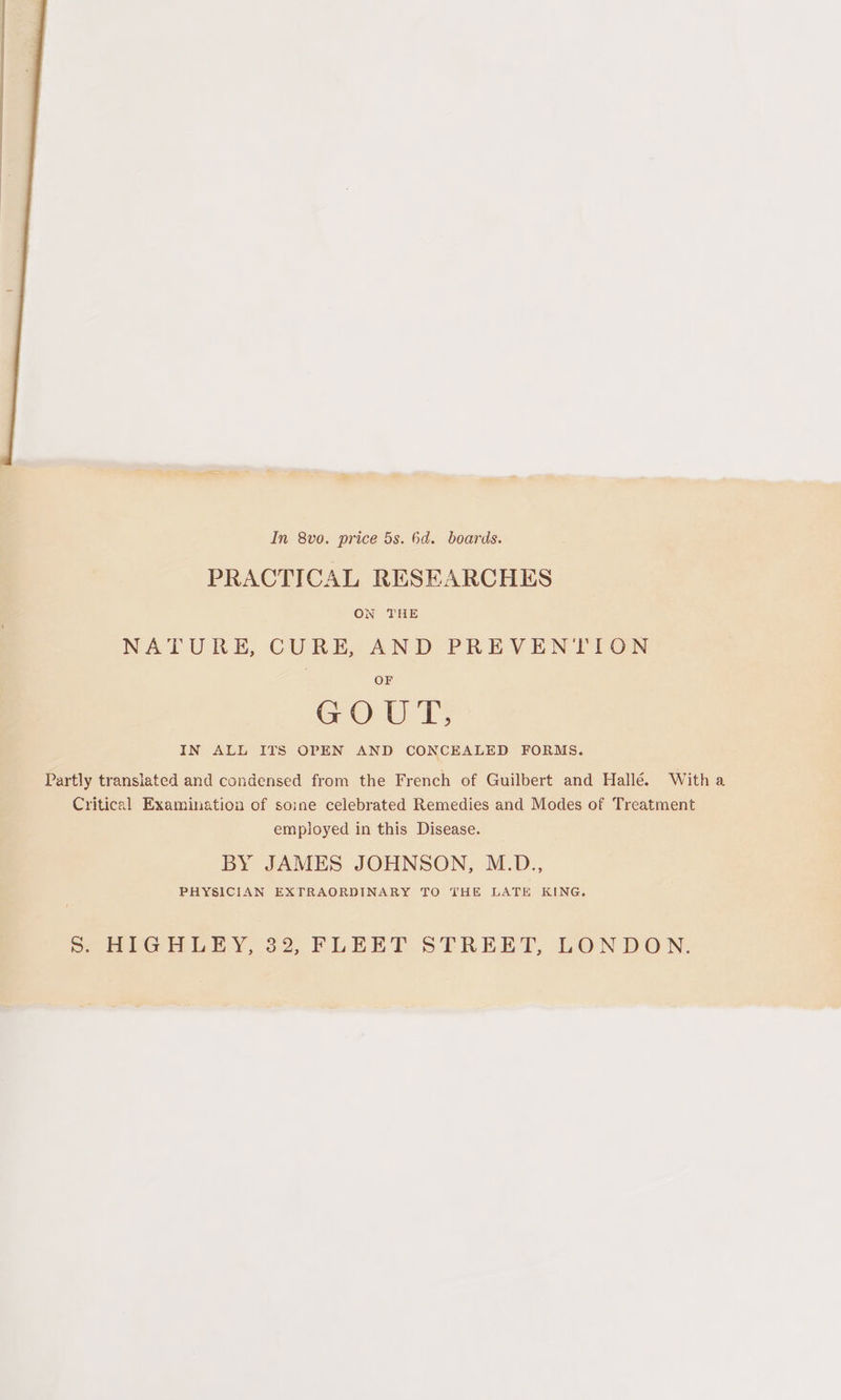 In 8vo. price 5s. 6d. boards. PRACTICAL RESEARCHES ON THE NATURE, CURE, AND PREVENTION OF GOUT, IN ALL ITS OPEN AND CONCEALED FORMS. Partly translated and condensed from the French of Guilbert and Hallé. Witha Critical Examination of soine celebrated Remedies and Modes of Treatment employed in this Disease. BY JAMES JOHNSON, M.D., PHYSICIAN EXTRAORDINARY TO THE LATE KING. Ss. HIGHLEY, 32, FLEET STREET, LONDON.