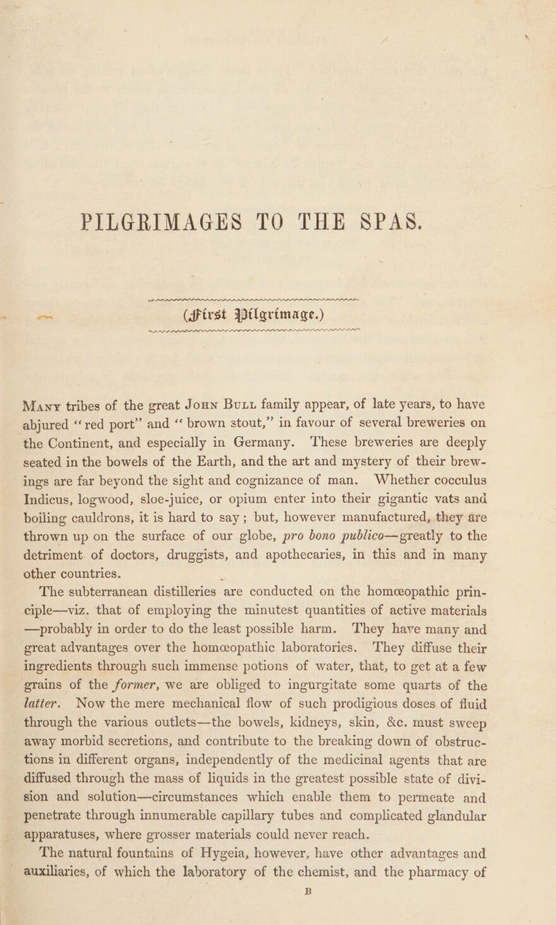 PILGRIMAGES TO THE SPAS. pas (first Btlarimage.) RRA PPLE BELL LLOIVOPF IOIPIOLS LLL II LLL LILI IIL IT Many tribes of the great Joun But family appear, of late years, to have abjured “red port” and “‘ brown stout,” in favour of several breweries on the Continent, and especially in Germany. ‘These breweries are deeply seated in the bowels of the Earth, and the art and mystery of their brew- ings are far beyond the sight and cognizance of man. Whether cocculus Indicus, logwood, sloe-juice, or opium enter into their gigantic vats and boiling cauldrons, it is hard to say; but, however manufactured, they are thrown up on the surface of our globe, pro bono publico—greatly to the detriment. of doctors, druggists, and apothecaries, in this and in many other countries. ¢ The subterranean distilleries are conducted on the homeopathic prin- ciple—viz. that of employing the minutest quantities of active materials —probably in order to do the least possible harm. They have many and great advantages over the homceopathic laboratories. ‘They diffuse their ingredients through such immense potions of water, that, to get at a few grains of the former, we are obliged to ingurgitate some quarts of the latter. Now the mere mechanical flow of such prodigious doses of fluid _ through the various outlets—-the bowels, kidneys, skin, &amp;c. must sweep away morbid secretions, and contribute to the breaking down of obstruc- tions in different organs, independently of the medicinal agents that are diffused through the mass of liquids in the greatest possible state of divi- sion and solution—circumstances which enable them to permeate and penetrate through innumerable capillary tubes and complicated glandular apparatuses, where grosser materials could never reach. The natural fountains of Hygeia, however, have other advantages and - auxiliaries, of which the laboratory of the chemist, and the pharmacy of B