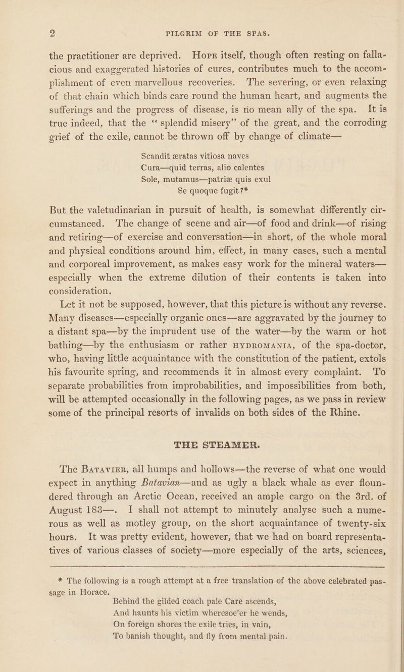 the practitioner are deprived. Hox itself, though often resting on falla- cious and exaggerated histories of cures, contributes much to the accom- plishment of even marvellous recoveries. The severing, or even relaxing of that chain which binds care round the human heart, and augments the sufferings and the progress of disease, is io mean ally of the spa. It is true indeed, that the ‘‘ splendid misery” of the great, and the corroding grief of the exile, cannot be thrown off by change of climate— Scandit eratas vitiosa naves Cura—quid terras, alio calentes Sole, mutamus—patrie quis exul Se quoque fugit ?* But the valetudinarian in pursuit of health, is somewhat differently cir- cumstanced. The change of scene and air—of food and drink—of rising and retiring—of exercise and conversation—in short, of the whole moral and physical conditions around him, effect, in many cases, such a mental and corporeal improvement, as makes easy work for the mineral waters— especially when the extreme dilution of their contents is taken into consideration. Let it not be supposed, however, that this picture is without any reverse. Many diseases—especially organic ones—are aggravated by the journey to a distant spa—by the imprudent use of the water—by the warm or hot bathing—by the enthusiasm or rather HypRomanta, of the spa-doctor, who, having little acquaintance with the constitution of the patient, extols his favourite spring, and recommends it in almost every complaint. To separate probabilities from improbabilities, and impossibilities from both, will be attempted occasionally in the following pages, as we pass in review some of the principal resorts of invalids on both sides of the Rhine. THE STEAMER. The Batavisr, all humps and hollows—the reverse of what one would expect in anything Batavian—and as ugly a black whale as ever floun- dered through an Arctic Ocean, received an ample cargo on the 3rd. of August 183—. I shall not attempt to minutely analyse such a nume- rous as well as motley group, on the short acquaintance of twenty-six hours. It was pretty evident, however, that we had on board representa- tives of various classes of society—more especially of the arts, sciences, * The following is a rough attempt at a free translation of the above celebrated pas- sage in Horace. Behind the gilded coach pale Care ascends, And haunts his victim wheresoe’er he wends, On foreign shores the exile tries, in vain, To banish thought, and fly from mental pain.