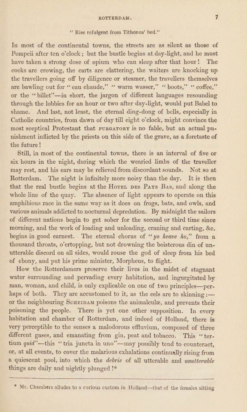 ‘ Rise refulgent from Tithonus’ bed.” In most of the continental towns, the streets are as silent as those of Pompeii after ten o’clock; but the bustle begins at day-light, and he must have taken a strong dose of opium who can sleep after that hour! The cocks are crowing, the carts are clattering, the waiters are knocking up the travellers going off by diligence or steamer, the travellers themselves are bawling out for ‘‘ eau chaude,” ‘‘ warm wasser,”’ “‘ boots,” ‘ coffee,” or the ‘‘billet’’—in short, the jargon of different languages resounding through the lobbies for an hour or two after day-light, would put Babel to shame. And last, not least, the eternal ding-dong of bells, especially in Catholic countries, from dawn of day till eight o’clock, might convince the most sceptical Protestant that pureaTory is no fable, but an actual pu- nishment inflicted by the priests on this side of the grave, as a foretaste of the future ! Still, in most of the continental towns, there is an interval of five or six hours in the night, during which the wearied limbs of the traveller may rest, and his ears may be relieved from discordant sounds. Not so at Rotterdam. The night is infinitely more noisy than the day. Itis then that the real bustle begins at the Horen pres Pays Bas, and along the whole line of the quay. The absence of light appears to operate on this amphibious race in the same way as it does on frogs, bats, and owls, and various animals addicted to nocturnal depredation. By midnight the sailors of different nations begin to get sober for the second or third time since morning, and the work of loading and unloading, craning and carting, &amp;c. begins in good earnest. The eternal chorus of ‘‘yo heave ho,” from a thousand throats, o’ertopping, but not drowning the boisterous din of un- utterable discord on all sides, would rouse the god of sleep from his bed of ebony, and put his prime minister, Morpheus, to flight. How the Rotterdamers preserve their lives in the midst of stagnant water surrounding and pervading every habitation, and ingurgitated by man, woman, and child, is only explicable on one of two principles—per- haps of both. They are accustomed to it, as the eels are to skinning :— or the neighbouring ScuErpam poisons the animalcule, and prevents their poisoning the people. There is yet one other supposition. In every habitation and chamber of Rotterdam, and indeed of Holland, there is very perceptible to the senses a malodorous efluvium, composed of three different gases, and emanating from gin, peat and tobacco. This “ter- tium quid” —this “‘tria juncta in uno”—may possibly tend to counteract, or, at all events, to cover the malarious exhalations continually rising from a quiescent pool, into which the debris of all utterable and unutteradle things are daily and nightly plunged !* * Mr. Chambers alludes to a curious custom in Holland—that of the females sitting