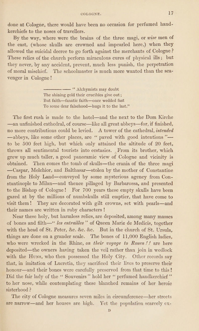 done at Cologne, there would have been no occasion for perfumed hand- kerchiefs to the noses of travellers. By the way, where were the brains of the three magi, or wise men of the east, (whose skulls are crowned and impearled here,) when they allowed the suicidal decree to go forth against the merchants of Cologne ? These relics of the church perform miraculous cures of physical ills; but they never, by any accident, prevent, much less punish, the perpetration of moral mischief. The schoolmaster is much more wanted than the sca- venger in Cologne! ——__——- “‘ Alchymists may doubt The shining gold their crucibles give out; . But faith—fanatic faith—once wedded fast To some dear falsehood—hugs it to the last.” The first rush is made to the hotel—and the next to the Dom Kirche —an unfinished cathedral, of course—like all great abbeys—for, if finished, no more contributions could be levied. &lt;A tower of the cathedral, intended —abbeys, like some other places, are ‘‘ paved with good intentions ’”— to be 500 feet high, but which only attained the altitude of 20 feet, throws all sentimental tourists into ecstasies. _From its brother, which grew up much taller, a good panoramic view of Cologne and vicinity is ebtamed. Then comes the tomb of skulls—the crania of the three magi —Caspar, Melchior, and Balthasar—stolen by the mother of Constantine from the Holy Land—conveyed by some mysterious agency from Con- stantinople to Milan—and thence pillaged by Barbarossa, and presented to the Bishop of Cologne! For 700 years these empty skulls have been gazed at by the millions of numbskulls still emptier, that have come to visit them! They are decorated with gilt crowns, set with pearls—and their names are written in ruby characters ! Near these holy, but harmless relics, are deposited, among many masses of bones and filth—‘ les entrailles” of Queen Marie de Medicis, together with the head of St. Peter, &amp;c. &amp;c. &amp;c. But in the church of St. Ursula, things are done on a grander scale. The bones of 11,000 English ladies, who were wrecked in the Rhine, on their voyage to Rouen !! are here deposited—the owners having taken the veil rather than join in wedlock with the Huns, who then possessed the Holy City. Other records say that, in imitation of Lucretia, they sacrificed their lives to preserve their honour—and their bones were carefully preserved from that time to this! Did the fair lady of the ‘‘ Souvenirs”’ hold her ‘‘ perfumed handkerchief ”’ to her nose, while contemplating these blanched remains of her heroic sisterhood ? The city of Cologne measures seven miles in circumference—her streets are narrow—and her houses are high. Yet the population scarcely ex- D
