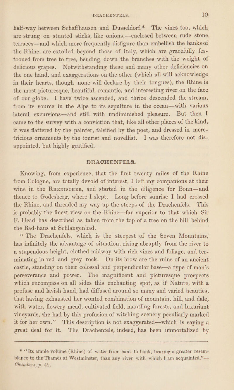 half-way between Schaffhausen and Dusseldorf.* The vines too, which are strung on stunted sticks, like onions,—enclosed between rude stone, terraces—and which more frequently disfigure than embellish the banks of the Rhine, are extolled beyond those of Italy, which are gracefully fes- tooned from tree to tree, bending down the branches with the weight of delicious grapes. Notwithstanding these and many other deficiencies on the one hand, and exaggerations on the other (which all will acknowledge in their hearts, though none will declare by their tongues), the Rhine is the most picturesque, beautiful, romantic, and interesting river on the face of our globe. I have twice ascended, and thrice descended the stream, from its source in the Alps to its sepulture in the ocean—with various lateral excursions—and still with undiminished pleasure. But then J came to the survey with a conviction that, like all other places of the kind, it was flattered by the painter, falsified by the poet, and dressed in mere- tricious ornaments by the tourist and novellist. I was therefore not dis- appointed, but highly gratified. DRACHENFELS. Knowing, from experience, that the first twenty miles of the Rhine from Cologne, are totally devoid of interest, I left my companions at their wine in the Ruxeniscuzr, and started in the diligence for Bonn—and thence to Godesberg, where I slept. Long before sunrise I had crossed the Rhine, and threaded my way up the steeps of the Drachenfels. This is probably the finest view on the Rhine—far superior to that which Sir F. Head has described as taken from the top of a tree on the hill behind the Bad-haus at Schlangenbad. “The Drachenfels, which is the steepest of the Seven Mountains, has infinitely the advantage of situation, rising abruptly from the river to a stupendous height, clothed midway with rich vines and foliage, and ter- minating in red and grey rock. On its brow are the ruins of an ancient castle, standing on their colossal and perpendicular base—a type of man’s perseverance and power. ‘The magnificent and picturesque prospects which encompass on all sides this enchanting spot, as if Nature, with a profuse and lavish hand, had diffused around so many and varied beauties, that having exhausted her wonted combination of mountain, hill, and dale, with water, flowery mead, cultivated field, mantling forests, and luxuriant vineyards, she had by this profusion of witching scenery peculiarly marked it for her own.” This description is not exaggerated—which is saying a great deal for it. The Drachenfels, indeed, has been immortalized by * “Its ample volume (Rhine) of water from bank to bank, bearing a greater resem- blance to the Thames at Westminster, than any river with which I am acquainted,”— Chambers, p. 49.