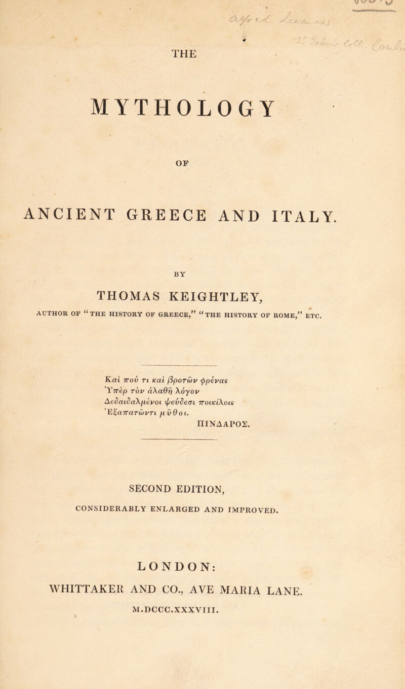 • Cuftr e <?t $ THE MYTHOLOGY OF ANCIENT GREECE AND ITALY. BY THOMAS KEIGHTLEY, AUTHOR OF “THE HISTORY OF GREECE,” “ THE HISTORY OF ROME,” ETC. Kai 7rov ri Kal (3porwv (ppevas 'Y7rep tov ciKaQT) Xoyov AeSaidaXf.ievot ipevdecn ttoikIXois ’E%cnraTCjvTi fivOoi. niNAAPOS. SECOND EDITION, CONSIDERABLY ENLARGED AND IMPROVED. LONDON: WHITTAKER AND CO., AVE MARIA LANE. M.DCCC.XXXVIII.