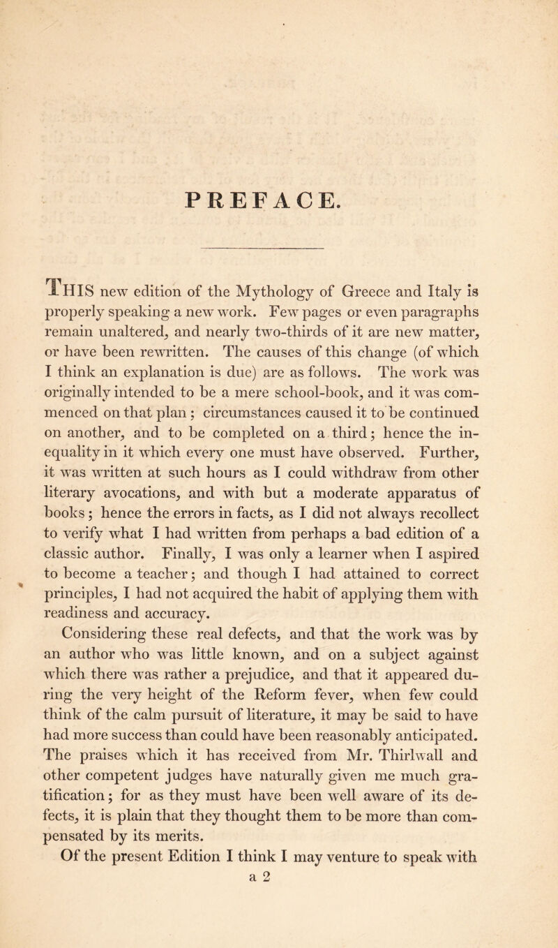 PREFACE. 1HIS new edition of the Mythology of Greece and Italy is properly speaking a new work. Few pages or even paragraphs remain unaltered, and nearly two-thirds of it are new matter, or have been rewritten. The causes of this change (of which I think an explanation is due) are as follows. The work was originally intended to be a mere school-book, and it was com- menced on that plan; circumstances caused it to be continued on another, and to be completed on a third; hence the in- equality in it which every one must have observed. Further, it was written at such hours as I could withdraw from other literary avocations, and with but a moderate apparatus of books; hence the errors in facts, as I did not always recollect to verify what I had written from perhaps a bad edition of a classic author. Finally, I was only a learner wdien I aspired to become a teacher; and though I had attained to correct principles, I had not acquired the habit of applying them with readiness and accuracy. Considering these real defects, and that the work was by an author who was little known, and on a subject against which there was rather a prejudice, and that it appeared du- ring the very height of the Reform fever, when few could think of the calm pursuit of literature, it may be said to have had more success than could have been reasonably anticipated. The praises which it has received from Mr. Thirlwall and other competent judges have naturally given me much gra- tification ; for as they must have been well aware of its de- fects, it is plain that they thought them to be more than com- pensated by its merits. Of the present Edition I think I may venture to speak with a 2