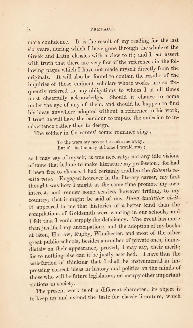 1Y more confidence. It is the result of my reading for the last six years,, during which I have gone through the whole of the Greek and Latin classics with a view to it; and I can assert with truth that there are very few of the references in the fol- lowing pages which I have not made myself directly from the originals. It will also be found to contain the results of the inquiries of those eminent scholars whose works are so fre- quently referred to, my obligations to whom I at all times most cheerfully acknowledge. Should it chance to come under the eye of any of them, and should he happen to find his ideas anywhere adopted without a reference to his work, I trust he will have the candour to impute the omission to in- advertence rather than to design. The soldier in Cervantes5 comic romance sings, To the wars my necessities take me away. But if I had money at home I would stay ; so I may say of myself, it was necessity, not any idle visions of fame that led me to make literature my profession; for had I been free to choose, I had certainly trodden thefallentis se- mita vitce. Engaged however in the literary careei, my fiist thought was how I might at the same time promote my own interest, and render some service, however trifling, to my country, that it might be said of me, Haud inutilitev vlxit. It appeared to me that histories of a better kind than the compilations of Goldsmith were wanting in our schools, and I felt that I could supply the deficiency. The event has more than justified my anticipation; and the adoption of my books at Eton, Harrow, Rugby, Winchester, and most of the other great public schools, besides a number of private ones, imme- diately on their appearance, proved, I may say, their merit; for to nothing else can it be justly ascribed. I have thus the satisfaction of thinking that I shall be instrumental in im- pressing correct ideas in history and politics on the minds of those who will be future legislators, or occupy other important stations in society. The present work is of a different character; its object is to keep up and extend the taste for classic literature, which