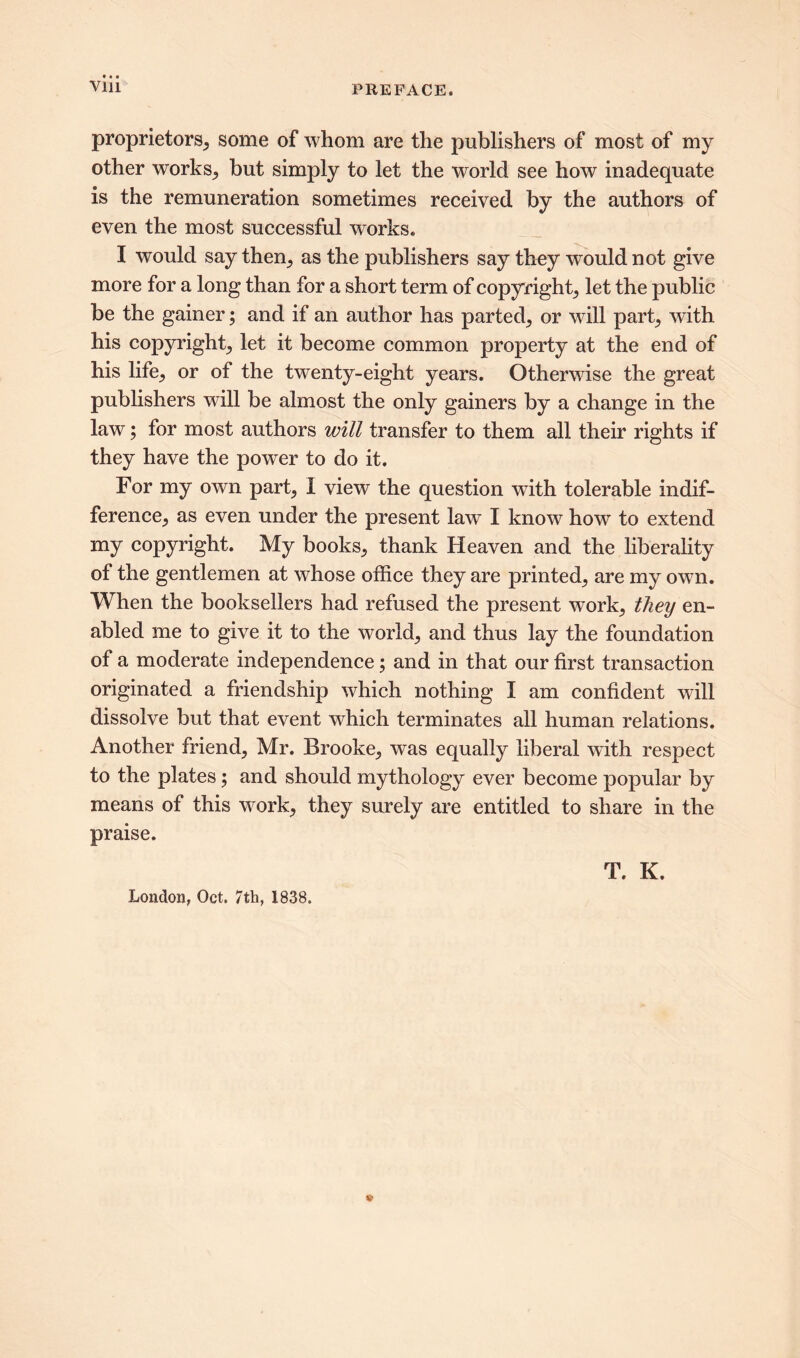 proprietors, some of whom are the publishers of most of my other works,, but simply to let the world see how inadequate is the remuneration sometimes received by the authors of even the most successful works. I would say them, as the publishers say they would not give more for a long than for a short term of copyright, let the public be the gainer; and if an author has parted, or will part, with his copyright, let it become common property at the end of his life, or of the twenty-eight years. Otherwise the great publishers will be almost the only gainers by a change in the law; for most authors will transfer to them all their rights if they have the powrer to do it. For my own part, I view the question with tolerable indif- ference, as even under the present law I know how to extend my copyright. My books, thank Heaven and the liberality of the gentlemen at whose office they are printed, are my own. When the booksellers had refused the present work, they en- abled me to give it to the world, and thus lay the foundation of a moderate independence; and in that our first transaction originated a friendship which nothing I am confident will dissolve but that event which terminates all human relations. Another friend, Mr. Brooke, was equally liberal with respect to the plates; and should mythology ever become popular by means of this work, they surely are entitled to share in the praise. T. K. London, Oct. 7th, 1838.