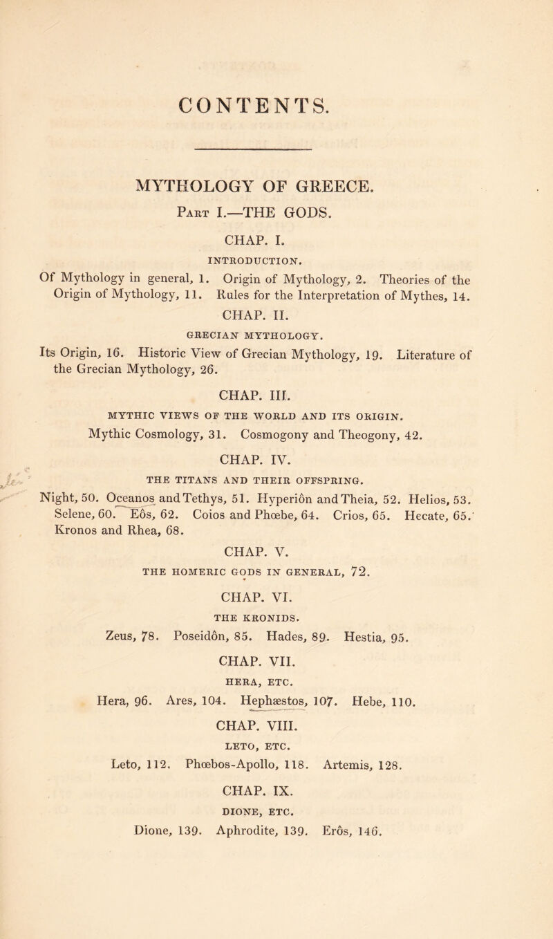 CONTENTS. MYTHOLOGY OF GREECE. Part I.—THE GODS. CHAP. I. INTRODUCTION. Of Mythology in general, 1. Origin of Mythology, 2. Theories of the Origin of Mythology, 11. Rules for the Interpretation of Mythes, 14. CHAP. II. GRECIAN MYTHOLOGY. Its Origin, 16. Historic View of Grecian Mythology, 19. Literature of the Grecian Mythology, 26. CHAP. III. MYTHIC VIEWS OF THE WORLD AND ITS ORIGIN. Mythic Cosmology, 31. Cosmogony and Theogony, 42. CHAP. IV. THE TITANS AND THEIR OFFSPRING. Night, 50. Oceanos andTethys, 51. Hyperion and Theia, 52. Helios, 53. Selene, 60. Eos, 62. Coios and Phoebe, 64. Crios, 65. Hecate, 65.' Ivronos and Rhea, 68. CHAP. V. THE HOMERIC GODS IN GENERAL, 72. CHAP. VI. THE KRONIDS. Zeus, 78. Poseidon, 85. Hades, 89. Hestia, 95. CHAP. VII. HERA, ETC. Hera, 96. Ares, 104. Hephsestos, 107. Hebe, 110. CHAP. VIII. LETO, ETC. Leto, 112. Phoebos-Apollo, 118. Artemis, 128. CHAP. IX. DIONE, ETC.