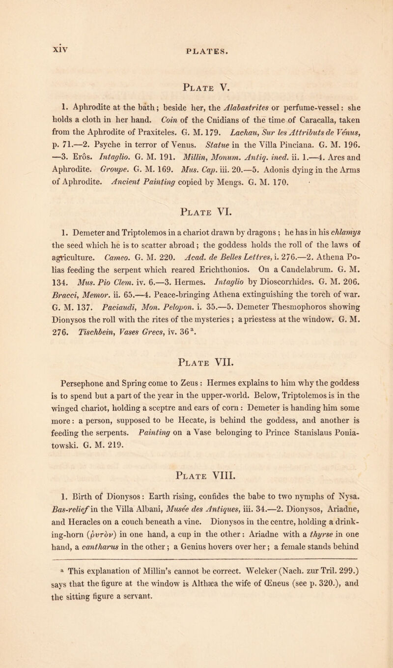 Plate V. 1. Aphrodite at the bath; beside her, the Alabastrites or perfume-vessel: she holds a cloth in her hand. Coin of the Cnidians of the time of Caracalla, taken from the Aphrodite of Praxiteles. G. M. 179. Lacbau, Sur les Attributs de Venus, p. 71.—2. Psyche in terror of Venus. Statue in the Villa Pinciana. G. M. 196. —3. Eros. Intaglio. G. M. 191. Millin, Monum. Antiq. ined. ii. 1.—4. Ares and Aphrodite. Groupe. G. M. 169. Mus. Cap. iii. 20.—5. Adonis dying in the Arms of Aphrodite. Ancient Painting copied by Mengs. G. M. 170. Plate VI. 1. Demeter and Triptolemos in a chariot drawn by dragons ; he has in his chlamys the seed which he is to scatter abroad; the goddess holds the roll of the laws of agriculture. Cameo. G. M. 220. Acad, de Belles Lettres,\. 276.—2. Athena Po- lias feeding the serpent which reared Erichthonios. On a Candelabrum. G. M. 134. Mus. Pio Clem. iv. 6.—3. Hermes. Intaglio by Dioseorrhide.s. G. M. 206. Bracci, Memor. ii. 65.—4. Peace-bringing Athena extinguishing the torch of war. G. M. 137. Paciaudi, Mon. Pelopon. i. 35.—5. Demeter Thesmophoros showing Dionysos the roll with the rites of the mysteries; a priestess at the window. G. M. 276. Tischbein, Vases Grecs, iv. 36 a. Plate VII. Persephone and Spring come to Zeus: Hermes explains to him why the goddess is to spend but a part of the year in the upper-world. Below, Triptolemos is in the winged chariot, holding a sceptre and ears of corn: Demeter is handing him some more: a person, supposed to be Hecate, is behind the goddess, and another is feeding the serpents. Painting on a Vase belonging to Prince Stanislaus Ponia- towski. G. M. 219. Plate VIII. 1. Birth of Dionysos : Earth rising, confides the babe to two nymphs of Nysa. Bas-relief in the Villa Albani, Muse'e des Antiques, iii. 34.—2. Dionysos, Ariadne, and Heracles on a couch beneath a vine. Dionysos in the centre, holding a drink- ing-horn (pvrov) in one hand, a cup in the other: Ariadne with a thyrse in one hand, a cantharus in the other ; a Genius hovers over her; a female stands behind a This explanation of Millin’s cannot be correct. Welcker (Nach. zur Tril. 299.) says that the figure at the window is Althaea the wife of (Eneus (see p. 320.), and the sitting figure a servant.