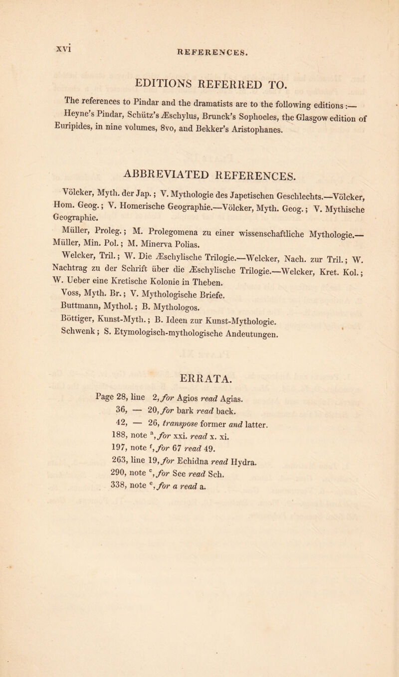 REFERENCES, EDITIONS REFERRED TO. The references to Pindar and the dramatists are to the following editions: Heyne s Pindar, Schiitz’s Aeschylus, Brunck’s Sophocles, the Glasgow edition of Euripides, in nine volumes, 8vo, and Bekker’s Aristophanes. ABBREVIATED REFERENCES. Volcker, Myth, der Jap.; V. Mythologie des Japetischen Geschlechts.—Volcker, Horn. Geog.; V. Homerische Geographic.—Volcker, Myth. Geog.; V. Mythische Geographic. Muller, Proleg.; M. Prolegomena zu einer wissenschaftliche Mythologie. Muller, Min. Pol.; M. Minerva Polias. Welcker, Tril.; W. Die /Escliylische Trilogie.—Welcker, Nach. zur Tril.; W. Nachtrag zu der Schrift iiber die iEschylische Trilogie.—Welcker, Kret. Kol.; W. Ueber eine Kretische Kolonie in Theben. Voss, Myth. Br.; V. Mythologische Briefe. Buttmann, Myihol.; B. Mythologos. Bottiger, Kunst-Myth.; B. Ideen zur Kunst-Mythologie. Schwenk; S. Etymologisch-mythologische Andeutungen. ERRATA. Page 28, line 2, for Agios read Agias. 36, — 20, for bark read back. 42, — 26, transpose former and latter. 188, note *,for xxi. read x. xi. 197, note f,/or 67 read 49. 263, line 19, for Echidna read Hydra. 290, note c,for See read Sch. 338, note e,fbr a read a.