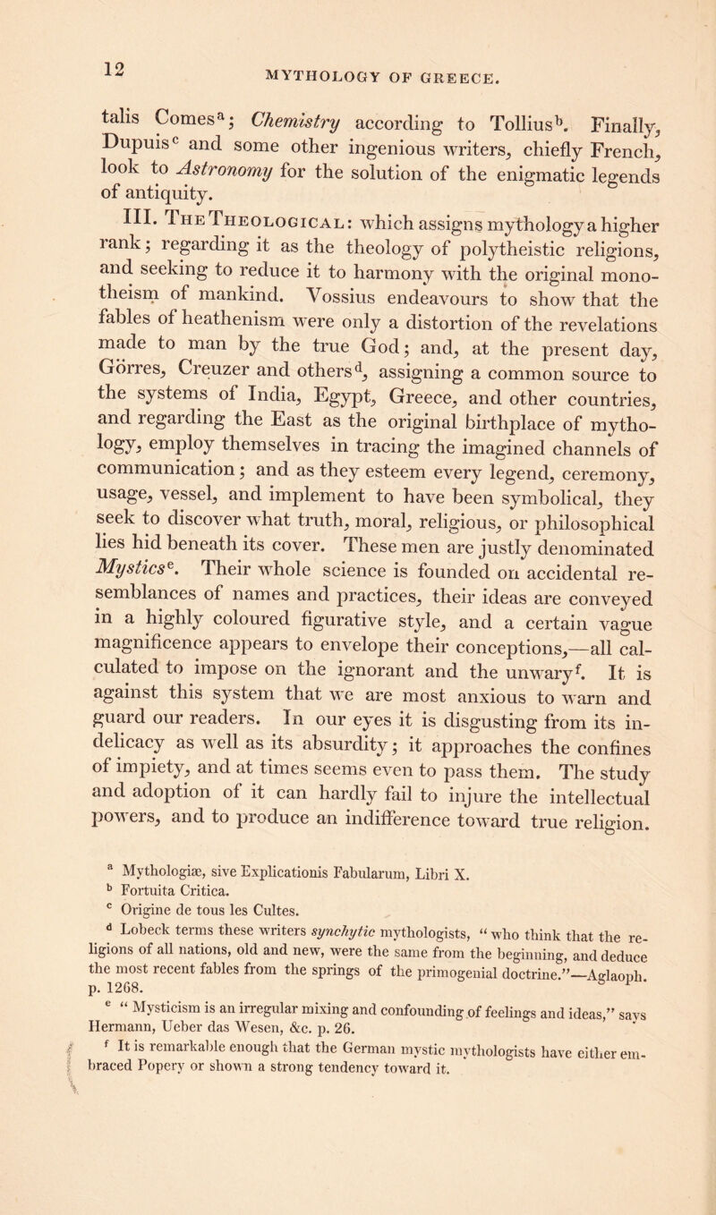 MYTHOLOGY OF GREECE. talis Comesa; Chemistry according to Tolliusb. Finally, Dupuis0 and some other ingenious writers,, chiefly French,, look to Astronomy for the solution of the enigmatic legends of antiquity. III. The Theological: which assigns mythology a higher 1 ank; regarding it as the theology of polytheistic religions, and seeking to reduce it to harmony with the original mono- theism of mankind. Vossius endeavours to show that the fables of heathenism were only a distortion of the revelations made to man by the true God; and, at the present day, Gorres, Creuzer and others d, assigning a common source to the systems of India, Egypt, Greece, and other countries, and 1 egarding the East as the original birthplace of mytho- employ themselves in tracing the imagined channels of communication; and as they esteem every legend, ceremony, usage, vessel, and implement to have been symbolical, they seek to discover what truth, moral, religious, or philosophical lies hid beneath its cover. These men are justly denominated Mystics^, iheir whole science is founded on accidental re- semblances of names and practices, their ideas are conveyed in a highly coloured figurative style, and a certain vague magnificence appears to envelope their conceptions,—all cal- culated to impose on the ignorant and the unwaryf. It is against this system that we are most anxious to warn and guard our readers. In our eyes it is disgusting from its in- delicacy as v ell as its absurdity; it approaches the confines of impiety, and at times seems even to pass them. The study and adoption of it can hardly fail to injure the intellectual powers, and to produce an indifference toward true religion. a Mythologiae, sive Explications Fabularum, Libri X. b Fortuita Critica. c Origine de tous les Cultes. d Lobeck terms these writers synchytic mythologists, “ who think that the re- ligions of all nations, old and new, were the same from the beginning, and deduce the most recent fables from the springs of the primogenial doctrine Adaonli p. 1268. 6 1 * e “ Mysticism is an irregular mixing and confounding of feelings and ideas,” savs Hermann, Ueber das Wesen, &c. p. 26. It is remarkable enough that the German mystic mythologists have either em- f braced Popery or shown a strong tendency toward it. \