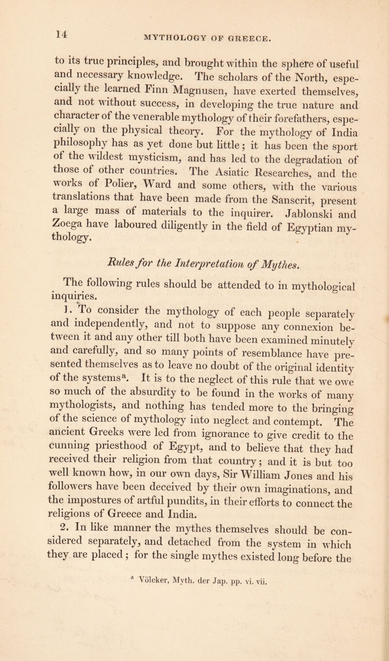 MYTHOLOGY OF GREECE. to its true principles., and brought within the sphere of useful and necessary knowledge. The scholars of the Norths espe- cially the learned Finn Magnusen, have exerted themselves, and not without success, in developing the true nature and character of the venerable mythology of their forefathers, espe- cially on the physical theory. For the mythology of India philosophy has as yet done but little; it has been the sport of the wildest mysticism, and has led to the degradation of those of other countries. The Asiatic Researches, and the w Oi ks of Polier, Ward and some others, with the various ti anslations that have been made from the Sanscrit, present a large mass of materials to the inquirer. Jablonski and Zoega have laboured diligently in the field of Egyptian my- thology. Rules for the Interpretation of Mythes. The following rules should be attended to in mythological inquiries. 1. To considei the mythology of each people separately and independently, and not to suppose any connexion be- tween it and any other till both have been examined minutely and carefully, and so many points of resemblance have pre- sented themselves as to leave no doubt of the original identity of the systemsa. It is to the neglect of this rule that vx? owe so much of the absurdity to be found in the works of many mythologists, and nothing has tended more to the bringing of the science of mythology into neglect and contempt. The ancient Greeks were led from ignorance to give credit to the cunning piiestliood of Egypt, and to believe that they had received their religion from that country; and it is but too well known how, in our own days, Sir William Jones and his followers have been deceived by their own imaginations, and the impostures of artful pundits, in their efforts to connect the religions of Greece and India. 2. In like manner the mythes themselves should be con- sidered separately, and detached from the system in which they are placed; for the single mythes existed long before the a Volcker, Myth, der Jap. pp. vi. vii.