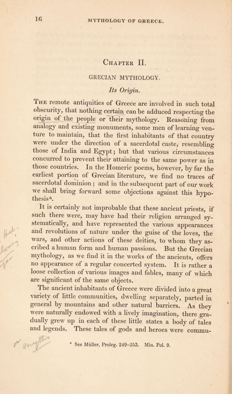 Chapter II. GRECIAN MYTHOLOGY. Its Origin. 1 he remote antiquities of Greece are involved in such total obscurity, that nothing certain can be adduced respecting the origin of the people or their mythology. Reasoning from analogy and existing monuments, some men of learning ven- ture to maintain, that the first inhabitants of that country were under the direction of a sacerdotal caste, resembling those of India and Egypt; but that various circumstances concurred to prevent their attaining to the same power as in those countries. In the Homeric poems, however, by far the earliest portion of Grecian literature, we find no traces of sacerdotal dominion; and in the subsequent part of our work we shall bring forward some objections against this hypo- thesis21. It is certainly not improbable that these ancient priests, if such there were, may have had their religion arranged sy- stematically, and have represented the various appearances and revolutions of nature under the guise of the loves, the wars, and other actions of these deities, to whom they as- cribed a human form and human passions. But the Grecian mythology, as we find it in the works of the ancients, offers no appearance of a regular concerted system. It is rather a loose collection of various images and fables, many of which are significant of the same objects. The ancient inhabitants of Greece were divided into a great variety of little communities, dwelling separately, parted in general by mountains and other natural barriers. As they were naturally endowed with a lively imagination, there gra- dually grew up in each of these little states a body of tales and legends. These tales of gods and heroes were commu- a See Muller, Proleg. 249-253. Min. Pol. 9.