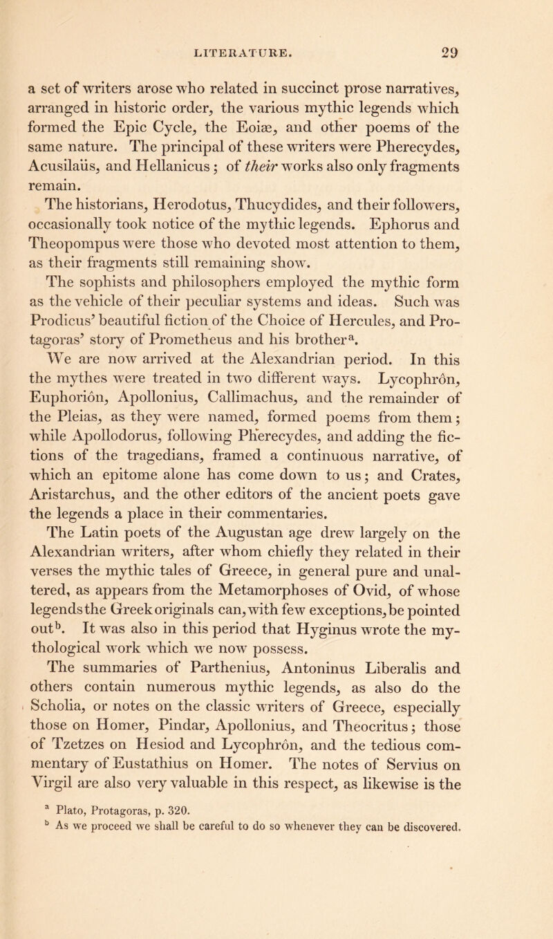 a set of writers arose who related in succinct prose narratives, arranged in historic order, the various mythic legends which formed the Epic Cycle, the Eoiae, and other poems of the same nature. The principal of these writers were Pherecydes, Acusilaiis, and Hellanicus; of their works also only fragments remain. The historians, Herodotus, Thucydides, and their followers, occasionally took notice of the mythic legends. Ephorus and Theopompus were those who devoted most attention to them, as their fragments still remaining show. The sophists and philosophers employed the mythic form as the vehicle of their peculiar systems and ideas. Such was Prodicus’ beautiful fiction of the Choice of Hercules., and Pro- tagoras’ story of Prometheus and his brothera. We are now arrived at the Alexandrian period. In this the mythes were treated in two different ways. Lycophron, Euphorion, Apollonius, Callimachus, and the remainder of the Pleias, as they were named; formed poems from them; while Apollodorus, following Pherecydes, and adding the fic- tions of the tragedians^ framed a continuous narrative; of which an epitome alone has come down to us; and Crates; Aristarchus; and the other editors of the ancient poets gave the legends a place in their commentaries. The Latin poets of the Augustan age drew largely on the Alexandrian writers; after whom chiefly they related in their verses the mythic tales of Greece; in general pure and unal- tered, as appears from the Metamorphoses of Ovid; of whose legends the Greek originals can; with few exceptions; be pointed outb. It was also in this period that Hyginus wrote the my- thological work which we now possess. The summaries of PartheniuS; Antoninus Liberalis and others contain numerous mythic legends; as also do the Scholia; or notes on the classic writers of Greece, especially those on Homer, Pindar, Apollonius, and Theocritus; those of Tzetzes on Hesiod and Lycophron, and the tedious com- mentary of Eustathius on Homer. The notes of Servius on Virgil are also very valuable in this respect, as likewise is the a Plato, Protagoras, p. 320. b As we proceed we shall be careful to do so whenever they can be discovered.