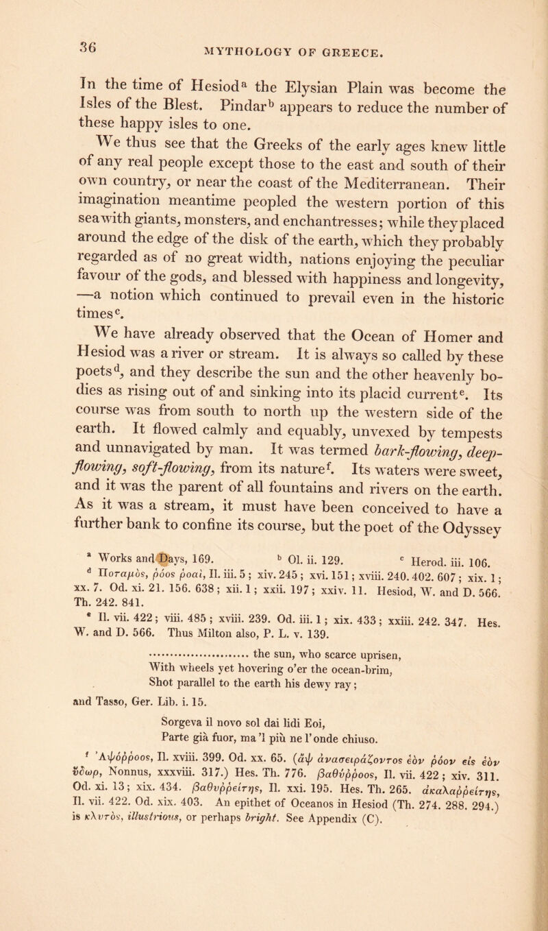 In the time of Hesioda the Elysian Plain was become the Isles of the Blest. Pindarb appears to reduce the number of these happy isles to one. We thus see that the Greeks of the early ages knew little of any real people except those to the east and south of their omu country, or near the coast of the Mediterranean. Their imagination meantime peopled the western portion of this sea with giants, monsters, and enchantresses; while they placed around the edge of the disk of the earth, which they probably regarded as of no great width, nations enjoying the peculiar favour of the gods, and blessed with happiness and longevity, a notion which continued to prevail even in the historic times0. We have already observed that the Ocean of Homer and Plesiod was a river or stream. It is always so called by these poetsd, and they describe the sun and the other heavenly bo- dies as rising out of and sinking into its placid currente. Its course was from south to north up the western side of the earth. It flowed calmly and equably, unvexed by tempests and unnavigated by man. It was termed bark-flowing, deep- flowing, soft-flowing, from its naturef. Its waters were sweet, and it was the parent of all fountains and rivers on the earth. As it was a stream, it must have been conceived to have a further bank to confine its course, but the poet of the Odyssey 8 Works and ©a vs, 169. b 01. ii. 129. c Herod, iii. 106. d UoTa/.i6s, poos poat, II. iii. 5 ; xiv. 245 ; xvi. 151; xviii. 240.402. 607 ; xix. 1; xx. 7. Od. xi. 21. 156. 638 ; xii. 1; xxii. 197 ; xxiv. 11. Hesiod, W. andD 566 Th. 242. 841. * II. vii. 422; viii. 485 ; xviii. 239. Od. iii. 1; xix. 433 ; xxiii. 242. 347. Hes. W. and D. 566. Thus Milton also, P. L. v. 139. the sun, who scarce uprisen, With wheels yet hovering o’er the ocean-brim, Shot parallel to the earth his dewy ray; and Tasso, Ger. Lib. i. 15. Sorgeva il novo sol dai lidi Eoi, Parte gia fuor, ma’l piu ne l’onde chiuso. f Aipoppoos, II. xviii. 399. Od. xx. 65. (dx(y ctvaoeipd^ovros eov poor els eov vbwp, Nonnus, xxxviii. 317.) Hes. Th. 776. fiaOvppoos, II. vii. 422; xiv. 311. Od. xi. 13; xix. 434. /3aQvppdrrjs, II. xxi. 195. Hes. Th. 265. aKaXappelrrjs, II. vii. 422. Od. xix. 403. An epithet of Oceanos in Hesiod (Th. 274. 288. 294.) is kXvtos, illustrious, or perhaps bright. See Appendix (C).