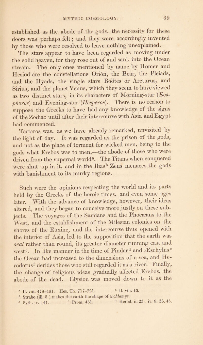 established as the abode of the gods, the necessity for these doors was perhaps felt; and they were accordingly invented by those who were resolved to leave nothing unexplained. The stars appear to have been regarded as moving under the solid heaven, for they rose out of and sank into the Ocean stream. The only ones mentioned by name by Homer and Hesiod are the constellations Orion, the Bear, the Pleiads, and the Hyads, the single stars Bootes or Arcturus, and Sirius, and the planet Yenus, which they seem to have view ed as twro distinct stars, in its characters of Morning-star (Eos- phoros) and Evening-star (Hesperos). There is no reason to suppose the Greeks to have had any knowledge of the signs of the Zodiac until after their intercourse with Asia and Egypt had commenced. Tartaros was, as we have already remarked, unvisited by the light of day. It was regarded as the prison of the gods, and not as the place of torment for wicked men, being to the gods what Erebos was to men,—the abode of those who were driven from the supernal worlda. The Titans wdien conquered were shut up in it, and in the Iliasb Zeus menaces the gods with banishment to its murky regions. Such were the opinions respecting the world and its parts held by the Greeks of the heroic times, and even some ages later. With the advance of knowledge, however, their ideas altered, and they began to conceive more justly on these sub- jects. The voyages of the Samians and the Phocaeans to the West, and the establishment of the Milesian colonies on the shores of the Euxine, and the intercourse thus opened with the interior of Asia, led to the supposition that the earth was oval rather than round, its greater diameter running east and west0. In like manner in the time of Pindard and H£schyluse the Ocean had increased to the dimensions of a sea, and He- rodotusf derides those who still regarded it as a river. Finally, the change of religious ideas gradually affected Erebos, the abode of the dead. Elysion was moved down to it as the a II. viii. 478-481. Hes. Th. 717-721. b II. viii. 13. c Strabo (iii. 5.) makes tlie earth the shape of a chlamys. d Pyth. iv. 447. e Prom. 431. f Herod, ii. 23; iv. 8. 36. 45.