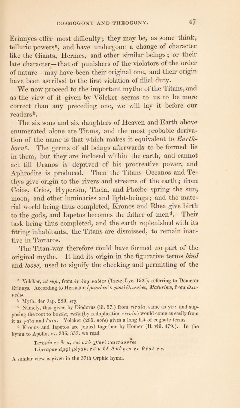 Erinnyes offer most difficulty; they may be, as some think, telluric powersa, and have undergone a change of character like the Giants, Hermes, and other similar beings; or their late character—that of punishers of the violators of the order of nature—may have been their original one, and their origin have been ascribed to the first violation of filial duty. We now proceed to the important mythe of the Titans, and as the view of it given by Vblcker seems to us to be more correct than any preceding one, we will lay it before our readers13. The six sons and six daughters of Heaven and Earth above enumerated alone are Titans, and the most probable deriva- tion of the name is that which makes it equivalent to Earth- bornc. The germs of all beings afterwards to be formed lie in them, but they are inclosed within the earth, and cannot act till Uranos is deprived of his procreative power, and Aphrodite is produced. Then the Titans Oceanos and Te- thys give origin to the rivers and streams of the earth; from Coios, Crios, Hyperion, Theia, and Phoebe spring the sun, moon, and other luminaries and light-beings; and the mate- rial world being thus completed, Kronos and Rhea give birth to the gods, and lapetos becomes the father of mend. Their task being thus completed, and the earth replenished with its fitting inhabitants, the Titans are dismissed, to remain inac- tive in Tartar os. The Titan-war therefore could have formed no part of the original mythe. It had its origin in the figurative terms bind and loose, used to signify the checking and permitting of the a Volcker, ut sup., from ev epq vcueiv (Tzetz,Lyc. 152.), referring to Demeter Erinnys. According to Hermann epivvves is quasi eXivvves, Maturing, from e\iv- vevoj. b Myth, der Jap. 280. seq. c Namely, that given by Diodorus (iii. 57.) from nraia, same as yf;: and sup- posing the root to be cda, rala (by reduplication nraia) would come as easily from it as yaia and daTa. Volcker (285. note) gives a long list of cognate terms. d Kronos and lapetos are joined together by Homer (II. viii. 479.). In the hymn to Apollo, w. 336, 337. we read Ttrrives re Oeoi, roi vtto vaierdovres Tdprapov ap<pi peyav, rwv e§ avdpes re Oeoi re. A similar view is given in the 37th Orphic hymn.