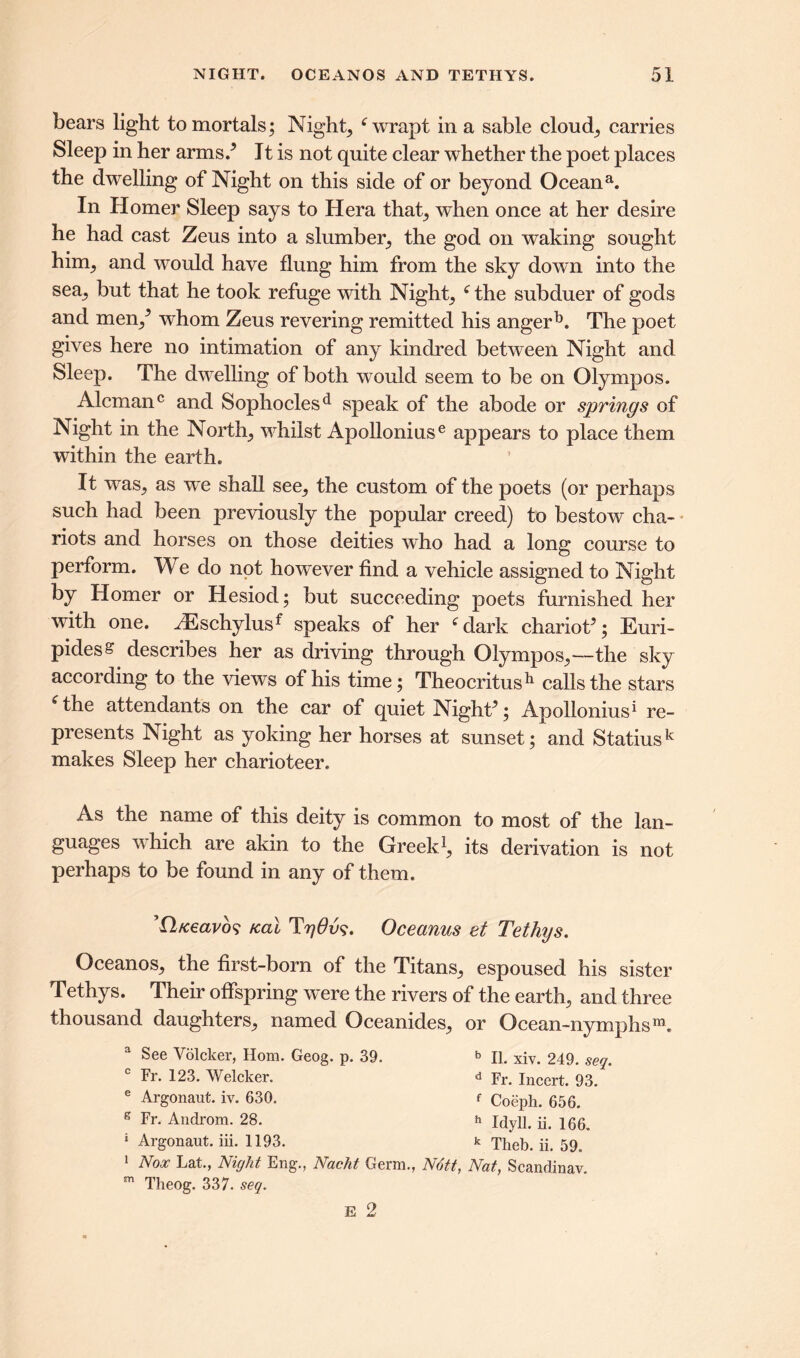 bears light to mortals; Night, e wrapt in a sable cloud, carries Sleep in her arms/ It is not quite clear whether the poet places the dwelling of Night on this side of or beyond Oceana. In Homer Sleep says to Hera that, when once at her desire he had cast Zeus into a slumber, the god on waking sought him, and would have flung him from the sky down into the sea, but that he took refuge with Night, fthe subduer of gods and men/ whom Zeus revering remitted his angerE The poet gives here no intimation of any kindred between Night and Sleep. The dwelling of both would seem to be on Olympos. Alemanc and Sophoclesd speak of the abode or springs of Night in the North, whilst Apolloniuse appears to place them within the earth. It was, as w*e shall see, the custom of the poets (or perhaps such had been previously the popular creed) to bestow cha- riots and horses on those deities who had a long course to perform. We do not however find a vehicle assigned to Night by Homer or Hesiod; but succeeding poets furnished her with one. /Eschylusf speaks of her f dark chariot’; Euri- pides S describes her as driving through Olympos,---the sky according to the views of his time; Theocritus11 calls the stars 6 the attendants on the car of quiet Night’; Apollonius1 re- presents Night as yoking her horses at sunset; and Statiusk makes Sleep her charioteer. As the name of this deity is common to most of the lan- guages vhich are akin to the Greek1, its derivation is not perhaps to be found in any of them. ’Qfceavo? teal TyOv?. Oceanus et Tethys. Oceanos, the first-born of the Titans, espoused his sister Tethys. Their offspring were the rivers of the earth, and three thousand daughters, named Oceamdes, or Ocean-nymphsm. a See Volcker, Horn. Geog. p. 39. b II. xiv. 249. seq. c Fr. 123. Welcker. d Fr. Incert. 93. e Argonaut, iv. 630. f Coeph. 656. s Androm. 28. h IdylL ii> 16a 1 Argonaut, iii. 1193. * Theb. ii. 59. 1 Nox Lat., Night Eng., Nacht Germ., Nott, Nat, Scandinav. m Theog. 337. seq.