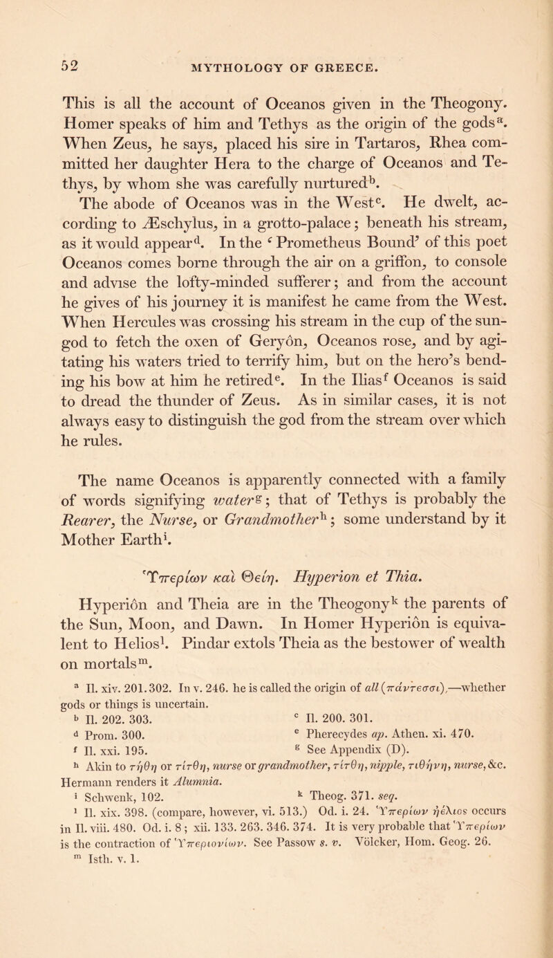 Tliis is all the account of Oceanos given in the Theogony. Homer speaks of him and Tethys as the origin of the gods3. When Zeus, he says, placed his sire in Tartaros, Rhea com- mitted her daughter Hera to the charge of Oceanos and Te- thys, by whom she was carefully nurtured13. The abode of Oceanos was in the West0. He dwelt, ac- cording to iEschylus, in a grotto-palace; beneath his stream, as it would appeard. In the f Prometheus Bound^ of this poet Oceanos comes borne through the air on a griffon, to console and advise the lofty-minded sufferer; and from the account he gives of his journey it is manifest he came from the West. When Hercules was crossing his stream in the cup of the sun- god to fetch the oxen of Geryon, Oceanos rose, and by agi- tating his waters tried to terrify him, but on the heroes bend- ing his bow at him he retirede. In the Iliasf Oceanos is said to dread the thunder of Zeus. As in similar cases, it is not always easy to distinguish the god from the stream over which he rules. The name Oceanos is apparently connected with a family of wTords signifying waters; that of Tethys is probably the Rearer, the Nurse, or Grandmotherh; some understand by it Mother Earth1. ?Ttrepicov teal ®eL7j. Hyperion et Thia. Hyperion and Theia are in the Tlieogonyk the parents of the Sun, Moon, and Dawn. In Homer Hyperion is equiva- lent to Helios1. Pindar extols Theia as the bestower of wealth on mortals31. a II. xiv. 201.302. In v. 246. he is called the origin of all (7rdvreatyi),—whether gods or things is uncertain. b II. 202. 303. c II. 200. 301. d Prom. 300. e Pherecydes up. Athen. xi. 470. f II. xxi. 195. g See Appendix (D). h Akin to rrjOtj or rtrOrj, nurse or grandmother, t'itQt], nipple, TiOgvg, nurse, &c. Hermann renders it Alumnia. * Schwenk, 102. k Tlieog. 371. seq. 1 11. xix. 398. (compare, however, vi. 513.) Od. i. 24. 'T7tepitov geXcos occurs in II. viii. 480. Od. i. 8 ; xii. 133. 263. 346. 374. It is very probable that 'Ttrepiiov is the contraction of trY7repiovio)v. See Passow s. v. Volcker, Horn. Geog. 26. m Istli. v. 1.