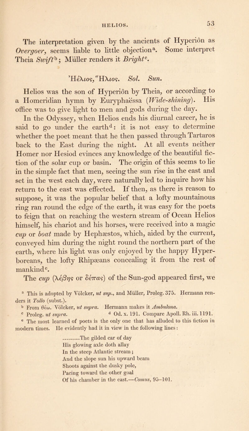 The interpretation given by the ancients of Hyperion as Overgoer, seems liable to little objectiona. Some interpret Theia Swifth; Muller renders it Bright^. ’HeTuo?, r/H\to?. Sol. Sun. Helios was the son of Hyperion by Theia,, or according to a Homeridian hymn by Euryphaessa (Wide-shining). His office was to give light to men and gods during the day. In the Odyssey, when Helios ends his diurnal career, he is said to go under the earthd: it is not easy to determine whether the poet meant that he then passed through Tartaros back to the East during the night. At all events neither Homer nor Hesiod evinces any knowledge of the beautiful fic- tion of the solar cup or basin. The origin of this seems to lie in the simple fact that men, seeing the sun rise in the east and set in the west each day, were naturally led to inquire how his return to the east was effected. If then, as there is reason to suppose, it was the popular belief that a lofty mountainous ring ran round the edge of the earth, it was easy for the poets to feign that on reaching the western stream of Ocean Helios himself, his chariot and his horses, were received into a magic cup or boat made by Hephaestos, which, aided by the current, conveyed him during the night round the northern part of the earth, where his light was only enjoyed by the happy Hyper- boreans, the lofty Rhipaeans concealing it from the rest of mankind e. The cup (Xefii75 or Senas:) of the Sun-god appeared first, we 3 This is adopted by Volcker, ut sup., and Muller, Proleg. 375. Hermann ren- ders it Tollo (subst.). b From 6ew. Volcker, ut supra. Hermann makes it Ambulona. c Proleg. ut supra. d Od. x. 191. Compare Apoll. Rh. iii. 1191. e The most learned of poets is the only one that has alluded to this fiction in modern times. He evidently had it in view in the following lines: The gilded car of day His glowing axle doth allay In the steep Atlantic stream; And the slope sun his upward beam Shoots against the dusky pole, Pacing toward the other goal Of his chamber in the east.—Comus, 95-101.