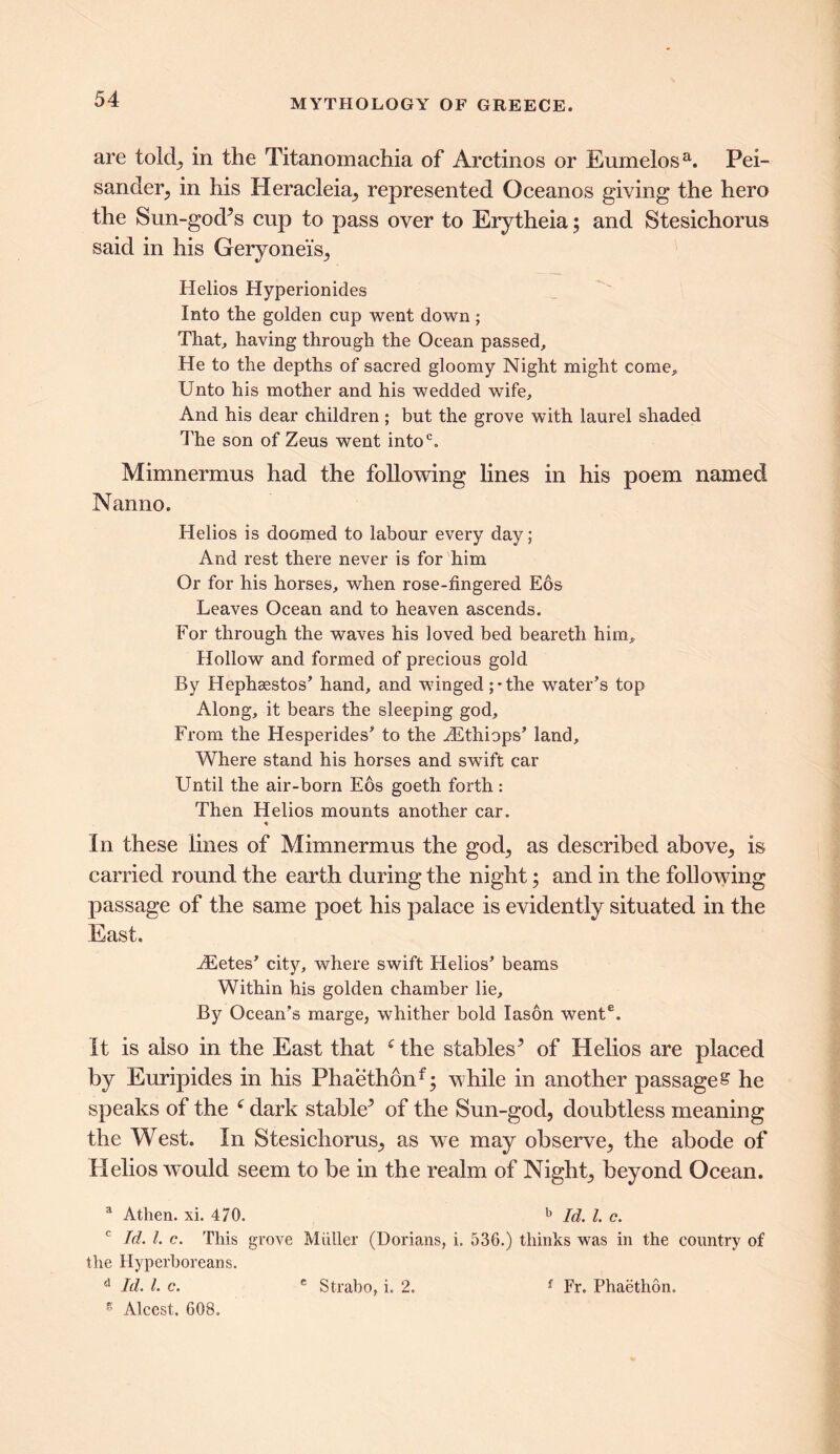 are told, in the Titanomachia of Arctinos or Eumelosa. Pei- sander, in his Heracleia, represented Oceanos giving the hero the Sun-god’s cup to pass over to Erytheia; and Stesichorus said in his Geryonei’s, Helios Hyperionides Into the golden cup went down ; That, having through the Ocean passed. He to the depths of sacred gloomy Night might come. Unto his mother and his wedded wife. And his dear children ; but the grove with laurel shaded The son of Zeus went intoc. Mimnermus had the following lines in his poem named Nanno. Helios is doomed to labour every day; And rest there never is for him Or for his horses, when rose-fingered Eos Leaves Ocean and to heaven ascends. For through the waves his loved bed beareth him. Hollow and formed of precious gold By Hephaestos' hand, and winged;-the water's top Along, it bears the sleeping god. From the Hesperides' to the iEthiops’ land. Where stand his horses and swift car Until the air-born Eos goeth forth: Then Helios mounts another car. * In these lines of Mimnermus the god, as described above, is carried round the earth during the night; and in the following passage of the same poet his palace is evidently situated in the East. A£etes’ city, where swift Helios' beams Within his golden chamber lie. By Ocean's marge, whither bold Iason went6. It is also in the East that f the stables’ of Helios are placed by Euripides in his Phaeth6nf; while in another passage s he speaks of the 6 dark stable’ of the Sun-god, doubtless meaning the West. In Stesichorus, as we may observe, the abode of Helios wmdd seem to be in the realm of Night, beyond Ocean. a Athen. xi. 470. b Id. 1. c. c Id. 1. c. This grove Muller (Dorians, i. 536.) thinks was in the country of the Hyperboreans. d Id. 1. c. g Alcest. 608. e Strabo, i. 2. f Fr. Phaethon.