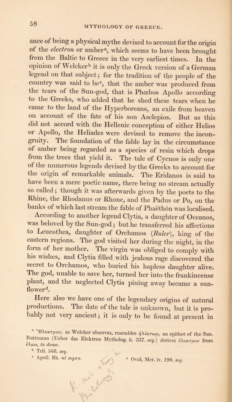 MYTHOLOGY OB1 GREECE, ance of being a physical mythe devised to account for the origin of the electron or ambera, which seems to have been brought from the Baltic to Greece in the very earliest times. In the opinion of Welcker15 it is only the Greek version of a German legend on that subject; for the tradition of the people of the country was said to be0, that the amber was produced from the tears of the Sun-god, that is Phoebos Apollo according to the Greeks, who added that he shed these tears when he came to the land of the Hyperboreans, an exile from heaven on account of the fate of his son Asclepios. But as this did not accord with the Hellenic conception of either Helios or Apollo, the Heliades were devised to remove the incon- gruity. The foundation of the fable lay in the circumstance of amber being regarded as a species of resin which drops from the trees that yield it. The tale of Cycnos is only one ot the numerous legends devised by the Greeks to account for the origin of remarkable animals. The Eridanos is said to have been a mere poetic name, there being no stream actually so called; though it was afterwards given by the poets to the Rhine, the Rhodanus or Rhone, and the Padus or Po, on the banks of which last stream the fable of Phaethon was localised. According to another legend Clytia, a daughter of Oceanos, was beloved by the Sun-god; but he transferred his affections to Leucothea, daughter of Orchamos (Ruler'), king of the eastern regions. The god visited her during the night, in the foim of her mother. The virgin was obliged to comply with his wishes, and Clytia filled with jealous rage discovered the secret to Orchamos, who buried his hapless daughter alive. The god, unable to save her, turned her into the frankincense plant, and the neglected Clytia pining away became a sun- flowerd. Here also we nave one of the legendary origins of natural pioductions. The date of the tale is unknowm, but it is pro- bably not very ancient; it is only to be found at present in HXeKrpov, as Welcker observes, resembles r’/XeKrcop, an epithet of the Sun. Buttmann (Ueber das Elektron Mytholog. ii. 337. seq.) derives ZXeKrpov from eXiao, to dr an?. b Tril. 566. seq. f Apoll. Rh. ut supra. / «» Ovid, Met. iv. 190. seq.