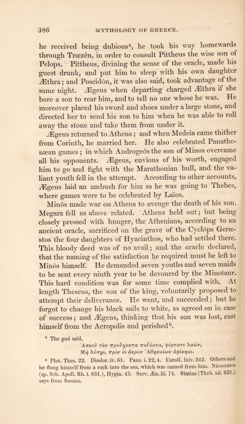 he received being dubious a5 he took his way homewards through Troezen, in order to consult Pittheus the wise son of Pelops. Pittheus, divining the sense of the oracle, made his guest drunks and put him to sleep with his own daughter iEthra; and Poseidon; it was also said; took advantage of the same night. hEgeus when departing charged iEthra if she bore a son to rear him; and to tell no one whose he was. He moreover placed his sword and shoes under a large stone; and directed her to send his son to him when he was able to roll away the stone and take them from under it. iEgeus returned to Athens; and when Medeia came thither from Corinth; he married her. He also celebrated Panathe- nsean games; in which Androgeosthe son of Minos overcame all his opponents. H^geus, envious of his worth; engaged him to go and fight with the Marathonian bull; and the va- liant youth fell in the attempt. According to other accounts; iEgeus laid an ambush for him as he was going to Thebes; where games were to be celebrated by Lai'os. Minos made war on Athens to avenge the death of his son. Megara fell as above related. Athens held out; but being closely pressed with hunger, the Athenians, according to an ancient oracle, sacrificed on the grave of the Cyclops Gerae- stos the four daughters of Hyacinthos, who had settled there. This bloody deed was of no avail; and the oracle declared, that the naming of the satisfaction he required must be left to Minos himself. He demanded seven youths and seven maids to be sent every ninth year to be devoured by the Minotaur. This hard condition was for some time complied with. At length Theseus, the son of the king, voluntarily proposed to attempt their deliverance. He went, and succeeded; but he forgot to change his black sails to white, as agreed on in case of success; and HSgeus, thinking that his son was lost, cast himself from the Acropolis and perished15. a The god said, ’A(Tkov top Trpovxovra 7rodaova, QeprctTe \aO)v, Mr) Avcrys, Trpiv es aicpov ’AOijvaUov cKp'acrjcu. b Plut. Thes. 22. Diodor. iv. 61. Paus. i. 22,4. Catull. lxiv. 242. Others said he flung himself from a rock into the sea, which was named from him. Nicocrates (qp. Sch. Apoll. Rh. i. 831.), Ilygin. 43. Serv. Mn. iii. 74. Statius (Theb. xii. 625.) says from Sunion.