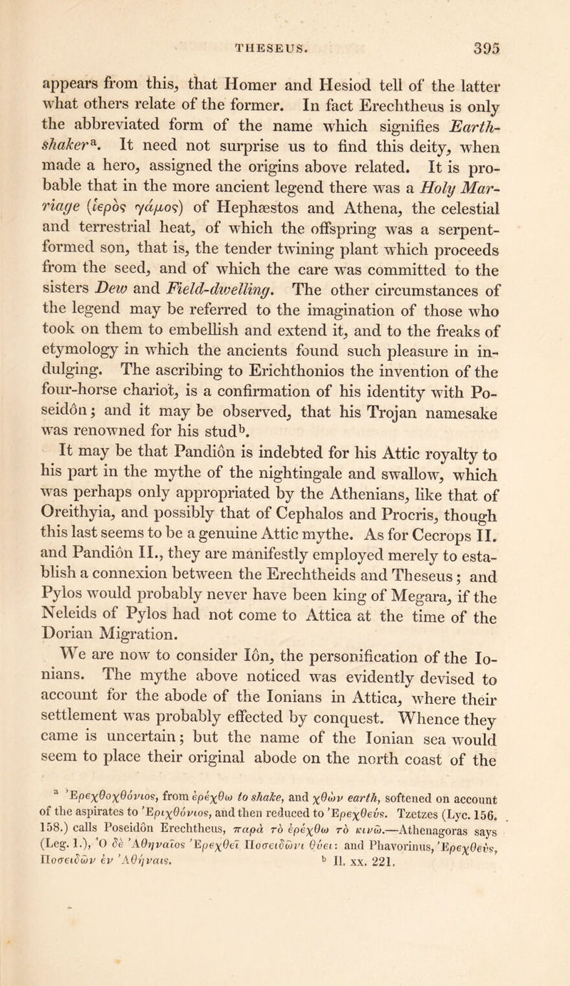 appears from this, that Homer and Hesiod tell of the latter what others relate of the former. In fact Ereclitheus is only the abbreviated form of the name which signifies Earth- shake?,a. It need not surprise us to find this deity, when made a hero, assigned the origins above related. It is pro- bable that in the more ancient legend there was a Holy Mar- riage (iepo<; <yd{io$) of Hephaestos and Athena, the celestial and terrestrial heat, of which the offspring was a serpent- formed son, that is, the tender twining plant which proceeds from the seed, and of which the care was committed to the sisters Deio and Field-dwelling. The other circumstances of the legend may be referred to the imagination of those who took on them to embellish and extend it, and to the freaks of etymology in which the ancients found such pleasure in in- dulging. The ascribing to Erichthonios the invention of the four-horse chariot, is a confirmation of his identity with Po- seidon ; and it may be observed, that his Trojan namesake was renowned for his studb. It may be that Pandion is indebted for his Attic royalty to his part in the mythe of the nightingale and swallow, which was perhaps only appropriated by the Athenians, like that of Oreithyia, and possibly that of Cephalos and Procris, though this last seems to be a genuine Attic mythe. As for Cecrops II. and Pandion II., they are manifestly employed merely to esta- blish a connexion between the Erechtheids and Theseus; and Pylos would probably never have been king of Megara, if the Neleids of Pylos had not come to Attica at the time of the Dorian Migration. We are now to consider Ion, the personification of the lo- nians. The mythe above noticed was evidently devised to account for the abode of the lonians in Attica, where their settlement was probably effected by conquest. Whence they came is uncertain; but the name of the Ionian sea would seem to place their original abode on the north coast of the a Epe^OoxOdvios, from epeyPw to shaJce, and earth, softened on account of the aspirates to ’EpixOovios, and then reduced to ’EpexOevs. Tzetzes (Lyc. 156. 158.) calls Poseidon Erechtheus, ttctpa to epexOa) to klvat.—Athenagoras says (Leg. 1.), O de ’AQijvaios ’Epe^Oet tlooeidwvi Over, and Phavorinus, ’EpeyQevsr Iloaeiduiv ev ’AOrjvais. b II, xx. 221.