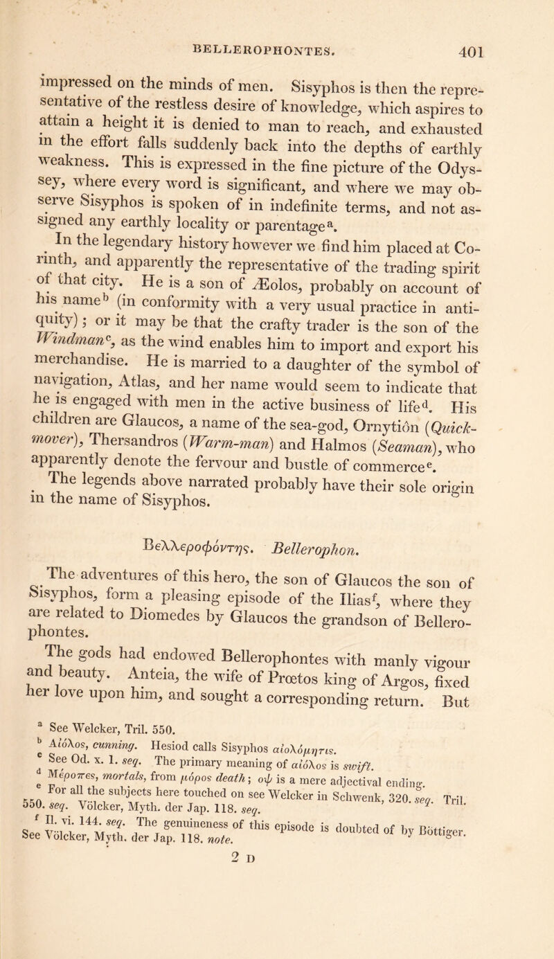 impressed on the minds of men. Sisyphos is then the repre- sentative of the restless desire of knowledge, which aspires to attain a height it is denied to man to reach, and exhausted m the effort falls suddenly back into the depths of earthly weakness. This is expressed in the fine picture of the Odys- sey, where every word is significant, and where we may ob- serve Sisyphos is spoken of in indefinite terms, and not as- signed any earthly locality or parentagea. . the legendary history however we find him placed at Co- rinth, and apparently the representative of the trading spirit of that city. He is a son of ^Eolos, probably on account of his nameb (m conformity with a very usual practice in anti- qmty); or it may be that the crafty trader is the son of the JVmdmany as the wind enables him to import and export his merchandise. He is married to a daughter of the symbol of navigation. Atlas, and her name would seem to indicate that he is engaged with men in the active business of life A His children are Glaucos, a name of the sea-god, Ornytion (Quick- mover), Thersandros (Warm-man) and Halmos (Seaman), who apparently denote the fervour and bustle of commercee. . ^ legends above narrated probably have their sole origin in the name of Sisyphos. BeXXepo^ovryq. Bellerophon. The adventures of this hero, the son of Glaucos the son of Sisyphos, form a pleasing episode of the Iliasf, where they are related to Diomedes by Glaucos the grandson of Bellero- phontes. The gods had endowed Bellerophontes with manly vigour and beauty. Anteia, the wife of Proetos king of Argos, fixed ler love upon him, and sought a corresponding return. But a See Welcker, Tril. 550. k -Wo\os, cunning. Hesiod calls Sisyphos aioXoggns. c See Od. x. 1. seq. The primary meaning of aiSXos is swift. e m0rtals’ from fl6P°s death ^ is a mere adjectival endin- F°r “i?® subjects here touched on §ee Welcker in Schwenk, 320. L Tril 550. seq. Volcker, Myth, der Jap. 118. seq. <,* 14tS? ,The, genuineness of this ®Phode is doubted of by Botti-er See Volcker, Myth, der Jap. 118. note. y &ei’ 2 D