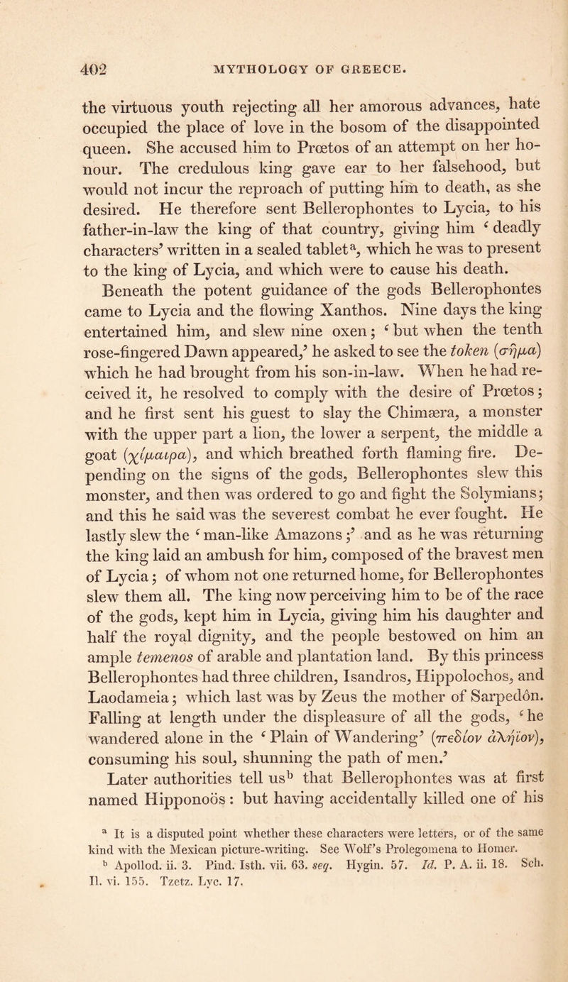 the virtuous youth rejecting all her amorous advances, hate occupied the place of love in the bosom of the disappointed queen. She accused him to Proetos of an attempt on her ho- nour. The credulous king gave ear to her falsehood, but would not incur the reproach of putting him to death, as she desired. He therefore sent Bellerophontes to Lycia, to his father-in-law the king of that country, giving him deadly characters* written in a sealed tableta, which he was to present to the king of Lycia, and which were to cause his death. Beneath the potent guidance of the gods Bellerophontes came to Lycia and the flowing Xanthos. Nine days the king entertained him, and slew nine oxen; c but when the tenth rose-fingered Dawn appeared/ he asked to see the token (arj/xa) which he had brought from his son-in-law. When he had re- ceived it, he resolved to comply with the desire of Proetos; and he first sent his guest to slay the Chimaera, a monster with the upper part a lion, the lower a serpent, the middle a goat (ya/tcupa), and which breathed forth flaming fire. De- pending on the signs of the gods, Bellerophontes slew this monster, and then was ordered to go and fight the Solymians; and this he said was the severest combat he ever fought. He lastly slew the f man-like Amazons / and as he was returning the king laid an ambush for him, composed of the bravest men of Lycia; of whom not one returned home, for Bellerophontes slew them all. The king now perceiving him to be of the race of the gods, kept him in Lycia, giving him his daughter and half the royal dignity, and the people bestowed on him an ample temenos of arable and plantation land. By this princess Bellerophontes had three children, Isandros, Hippolochos, and Laodameia; which last was by Zeus the mother of Sarpedon. Falling at length under the displeasure of ail the gods, he wandered alone in the Plain of Wandering* (7reStov aXr,iov), consuming his soul, shunning the path of men.* Later authorities tell usb that Bellerophontes was at first named Hipponoos: but having accidentally killed one of his a It is a disputed point whether these characters were letters, or of the same kind with the Mexican picture-writing. See Wolf’s Prolegomena to Homer, b Apollod. ii. 3. Pind. Isth. vii, 63. seq. Hygin. 57. Id. P. A. ii. 18. Sch. II. vi. 155. Tzetz. Lvc. 17.