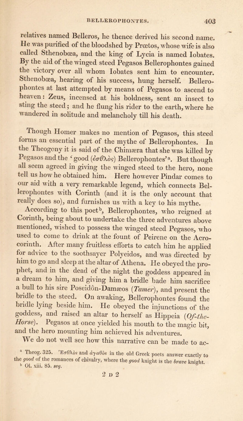 relatives named Belleros, he thence derived his second name. He was purified of the bloodshed by Prcetos, whose wife is also called Sthenobcea, and the king of Lycia is named Xobates. By the aid of the winged steed Pegasos Bellerophontes gained the victory over all whom Xobates sent him to encounter. Sthenobcea, hearing of his success, hung herself. Bellero- phontes at last attempted by means of Pegasos to ascend to heaven: Zeus, incensed at his boldness, sent an insect to sting the steed; and he flung his rider to the earth, where he wandered in solitude and melancholy till his death. Though Homer makes no mention of Pegasos, this steed forms an essential part of the mythe of Bellerophontes. In the Theogony it is said of the Chirnaera that she was killed by Pegasos and the 6 good (eVdXo?) Bellerophontes*a. But though all seem agreed in giving the winged steed to the hero, none tell us how he obtained him. Here however Pindar comes to our aid with a very remarkable legend, which connects Bel- lerophontes with Corinth (and it is the only account that leally does so), and furnishes us with a key to his mythe. According to this poetb, Bellerophontes, who reigned at Corinth, being about to undertake the three adventures above mentioned, wished to possess the winged steed Pegasos, who used to come to drink at the fount of Peirene on the Aero- corinth. After many fruitless efforts to catch him he applied for advice to the soothsayer Polyeidos, and was directed by him to go and sleep at the altar of Athena. He obeyed the pro- phet, and in the dead, of the night the goddess appeared in a dream to him, and giving him a bridle bade him sacrifice a bull to his sire Poseidon-Damseos [TeafYier)^ and present the bridle to the steed. On awaking, Bellerophontes found the bridle lying beside him. He obeyed the injunctions of the goddess, and laised an altar to herself as Hippeia (Of-the~ Horse). Pegasos at once yielded his mouth to the magic bit, and the hero mounting him achieved his adventures. We do not well see how this narrative can be made to ac- a Theog. 325. ’E<rQ\6s and ayaOos in the old Greek poets answer exactly to the good of the romances of chivalry, where the good knight is the brave knijeht. b 01. xiii. 85. seq. 2 d 2