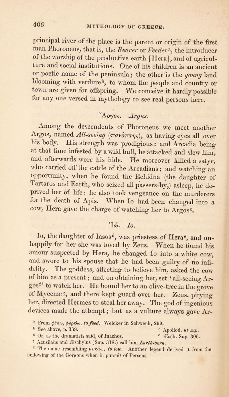 MYTHOLOGY OF GREECE® principal river of the place is the parent or origin of the first man Phoroneus, that is, the Rearer or Feedera, the introducer of the worship of the productive earth [Hera] , and of agricul- ture and social institutions. One of his children is an ancient or poetic name of the peninsula; the other is the young land blooming with verdure k, to whom the people and country or town are given for offspring. We conceive it hardly possible for any one versed in mythology to see real persons here. t v A p<yo$. Argus. Among the descendents of Phoroneus we meet another Argos., named All-seeing (7raro7rT?7?), as having eyes all over his body. His strength was prodigious : and Arcadia being at that time infested by a wild bulb, he attacked and slew him,, and afterwards wore his hide. He moreover killed a satyr, who carried oft the cattle of the Arcadians; and watching an opportunity, when he found the Echidna (the daughter of i artaros and Earth, w-ho seized all passers-by,) asleep, he de- prived her of life: he also took vengeance on the murderers foi the death of Apis. When lo had been changed into a co^y, Hera gave the charge of watching her to Argosc. ’loo. Io. lo, the daughter of Iasosd, wras priestess of PIerae, and un- happily for her she was loved by Zeus. When he found his amour suspected by Plera, he changed lo into a white cowr, and swore to his spouse that he had been guilty of no infi- delity. The goddess, affecting to believe him, asked the cow of him as a present; and on obtaining her, set ‘ all-seeing Ar- gos^ to watch her. Pie bound her to an olive-tree in the grove of Mycenae, and there kept guard over her. Zeus, pitying her, directed Hermes to steal her aw^ay. The god of ingenious devices made the attempt; but as a vulture always gave Ar- a From 06(0(0, 0ep/3co, to feed. Welcker in Schwenk, 299. b See above, p. 338. c Apollod. ut sup. d Or, as the dramatists said, of Inachos. e /Esch. Sup. 306. f Acusilaiis and iEschylus (Sup. 318.) call him Earth-born. 6 The name resembling pvicdh), to low. Another legend derived it from the bellowing of the Gorgons when in pursuit of Perseus.