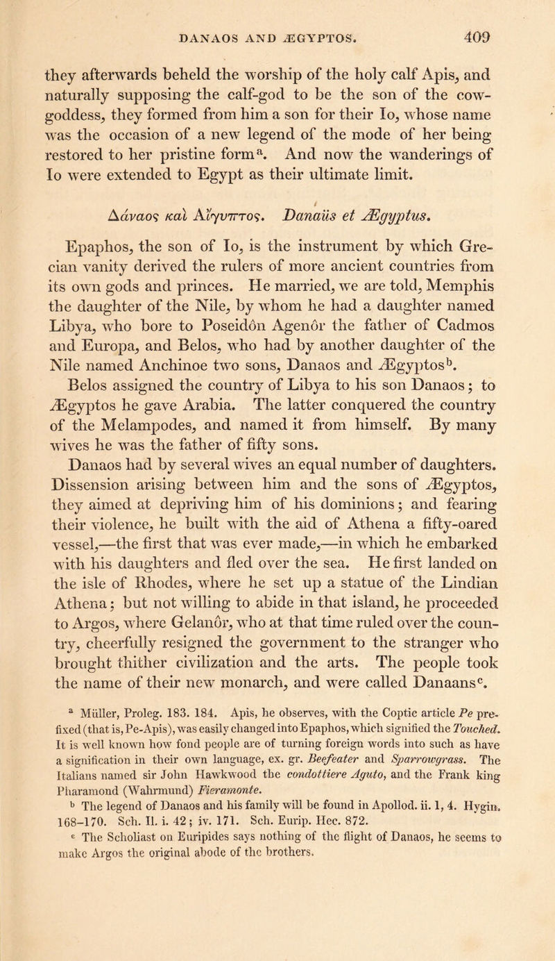 they afterwards beheld the worship of the holy calf Apis, and naturally supposing the calf-god to be the son of the cow- goddess^ they formed from him a son for their lo; whose name was the occasion of a new legend of the mode of her being restored to her pristine forma. And now the wanderings of lo were extended to Egypt as their ultimate limit. Aavaos /cal Atyvirro?, Danaus et JKgyptus, EpaphoSj the son of lo^ is the instrument by which Gre- cian vanity derived the rulers of more ancient countries from its own gods and princes. He married,, we are told; Memphis the daughter of the Nile_, by whom he had a daughter named Libya^ who bore to Poseidon Agendr the father of Cadmos and Europa; and BeloS; who had by another daughter of the Nile named Anchinoe two sons; Danaos and iEgyptosb. Belos assigned the country of Libya to his son Danaos; to iEgyptos he gave Arabia. The latter conquered the country of the MelampodeS; and named it from himself. By many wives he was the father of fifty sons. Danaos had by several wives an equal number of daughters. Dissension arising between him and the sons of HCgyptoS; they aimed at depriving him of his dominions; and fearing their violence; he built with the aid of Athena a fifty-oared vessel;—the first that was ever made;—in which he embarked with his daughters and fled over the sea. He first landed on the isle of BhodeS; where he set up a statue of the Lindian Athena; but not willing to abide in that island; he proceeded to Argos, where Gelanor, who at that time ruled over the coun- try; cheerfully resigned the government to the stranger who brought thither civilization and the arts. The people took the name of their new monarch; and were called Danaansc. a Muller, Proleg. 183. 184. Apis, he observes, with the Coptic article Pe pre- fixed (that is, Pe-Apis), was easily changed into Epaphos, which signified the Touched. It is well known how fond people are of turning foreign words into such as have a signification in their own language, ex. gr. Beefeater and Sparrowgrass. The Italians named sir John Hawkwood the condottiere Aguto, and the Frank king Pharamond (Wahrmund) Fieramonte. b The legend of Danaos and his family will be found in Apollod. ii. 1, 4. Hygin. 168-170. Sell. II. i. 42; iv. 171. Sch. Eurip. Hec. 872. G The Scholiast on Euripides says nothing of the flight of Danaos, he seems to make Argos the original abode of the brothers.