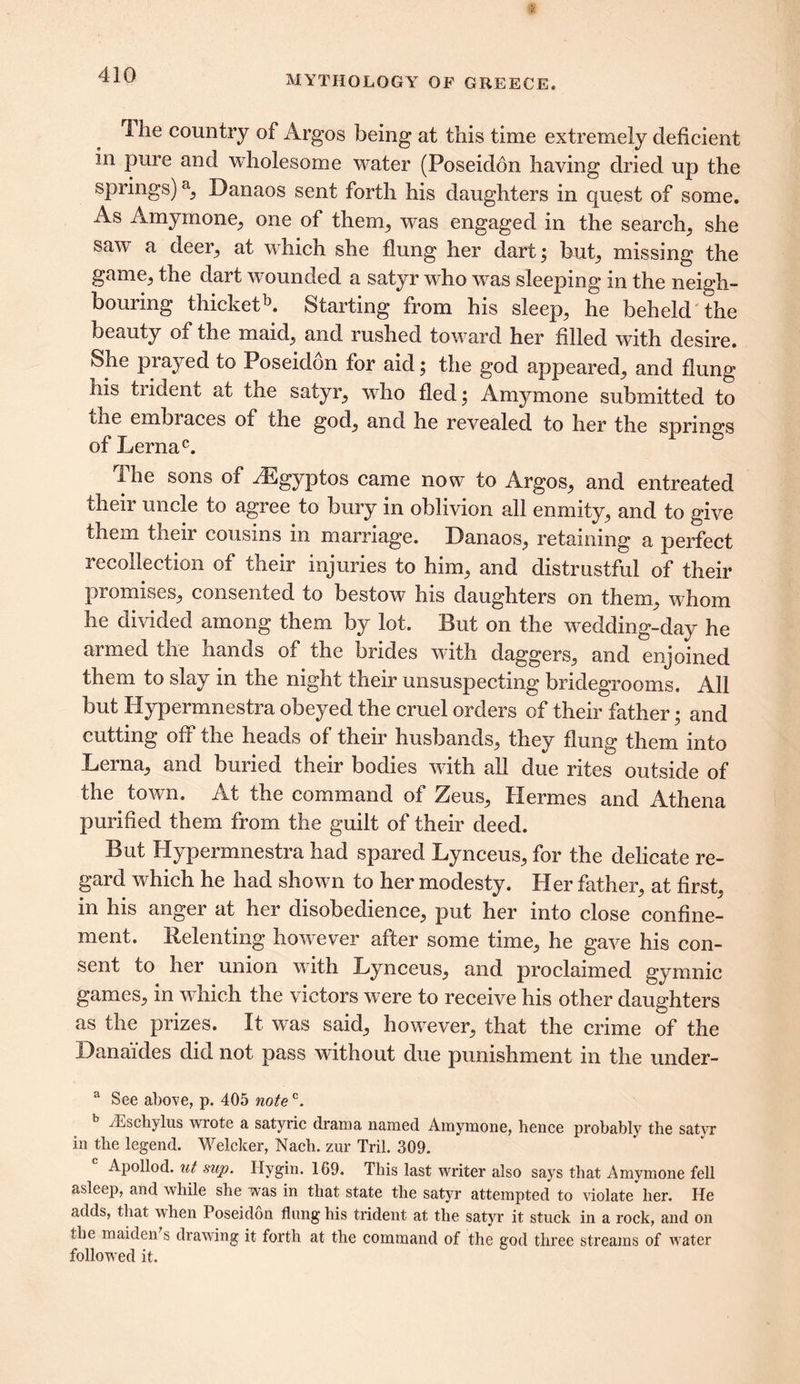 The country of Argos being at this time extremely deficient in pure and wholesome water (Poseidon having dried up the springs) a, Danaos sent forth his daughters in quest of some. As Amymone, one of them, was engaged in the search, she saw a deer, at which she flung her dart; but, missing the game, the dart wounded a satyr who was sleeping in the neigh- bouring thicketb. Starting from his sleep, he beheld the beauty of the maid, and rushed toward her filled with desire. She prayed to Poseidon for aid; the god appeared, and flung his trident at tne satyr, who fled; Amymone submitted to the embraces of the god, and he revealed to her the springs of Lernac. The sons of ^Egyptos came now to Argos, and entreated their uncle to agree to bury in oblivion all enmity, and to give them their cousins in marriage. Danaos, retaining a perfect recollection of their injuries to him, and distrustful of their promises, consented to bestow his daughters on them, whom he divided among them by lot. But on the wedding-day he armed the hands of the brides with daggers, and enjoined them to slay in the night their unsuspecting bridegrooms. All but Hypermnestra obeyed the cruel orders of their father; and cutting off the heads of their husbands, they flung them into Lerna, and buried their bodies with all due rites outside of the town. At the command of Zeus, Hermes and Athena purified them from the guilt of their deed. But Hypermnestra had spared Lynceus, for the delicate re- gard which he had shown to her modesty. Her father, at first, in his anger at her disobedience, put her into close confine- ment. Relenting however after some time, he gave his con- sent to her union with Lynceus, and proclaimed gymnic games, in which the victors were to receive his other daughters as the prizes. It was said, however, that the crime of the Danaides did not pass without due punishment in the under- a See above, p. 405 notec. /Eschylus wrote a satyric drama named Amymone, hence probably the satyr in the legend. Welcker, Nach. zur Tril. 309. Apollod. ut sup. Ilygin. 169. This last writer also says that Amymone fell asleep, and while she was in that state the satyr attempted to violate her. He adds, that when Poseidon flung his trident at the satyr it stuck in a rock, and on the maiden s drawing it forth at the command of the god three streams of water followed it.