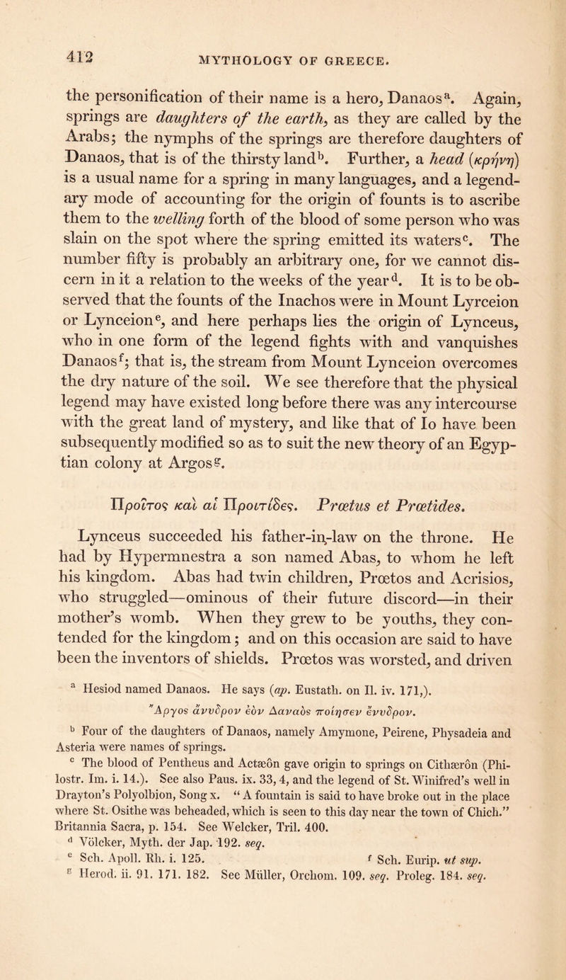 the personification of their name is a hem, Danaosa. Again, springs are daughters of the earth, as they are called by the Arabs; the nymphs of the springs are therefore daughters of Danaos, that is of the thirsty landb. Further, a head (fcprjvrj) is a usual name for a spring in many languages, and a legend- ary mode of accounting for the origin of founts is to ascribe them to the wetting forth of the blood of some person who was slain on the spot where the spring emitted its waters0. The number fifty is probably an arbitrary one, for we cannot dis- cern in it a relation to the weeks of the yeard. It is to be ob- served that the founts of the Xnachos were in Mount Lyrceion or Lynceione, and here perhaps lies the origin of Lynceus, who in one form of the legend fights with and vanquishes Danaos f; that is, the stream from Mount Lynceion overcomes the dry nature of the soil. We see therefore that the physical legend may have existed long before there was any intercourse with the great land of mystery, and like that of lo have been subsequently modified so as to suit the new theory of an Egyp- tian colony at Argos?. IIpocTos Kal ai XTpom'Se?. Prcetus et Prcetides. Lynceus succeeded his father-indaw on the throne. He had by Hypermnestra a son named Abas, to whom he left his kingdom. Abas had twin children, Proetos and Acrisios, who struggled—ominous of their future discord—in their mother’s womb. When they grew to be youths, they con- tended for the kingdom; and on this occasion are said to have been the inventors of shields. Proetos wxis worsted, and driven 3 Hesiod named Danaos. He says (ap. Eustatli. on II. iv. 171,). Apyos avvbpov eov Aavaos Tro'irjcrep evvbpov. b Four of the daughters of Danaos, namely Amymone, Peirene, Physadeia and Asteria were names of springs. c The blood of Pentheus and Actaeon gave origin to springs on Citliseron (Phi- lostr. Im. i. 14.). See also Paus. ix. 33,4, and the legend of St. Winifred’s well in Drayton’s Polyolbion, Song x. “ A fountain is said to have broke out in the place where St. Osithe was beheaded, which is seen to this day near the town of Chich.” Britannia Sacra, p. 154. See Welcker, Tril. 400. d Volcker, Myth, der Jap. 192. seq. c Sch. Apoll. Rli. i. 125. f Sch. Eurip. nt sup. Herod, ii. 91. 171. 182. See Muller, Orchom. 109. seq. Proleg. 184. seq.