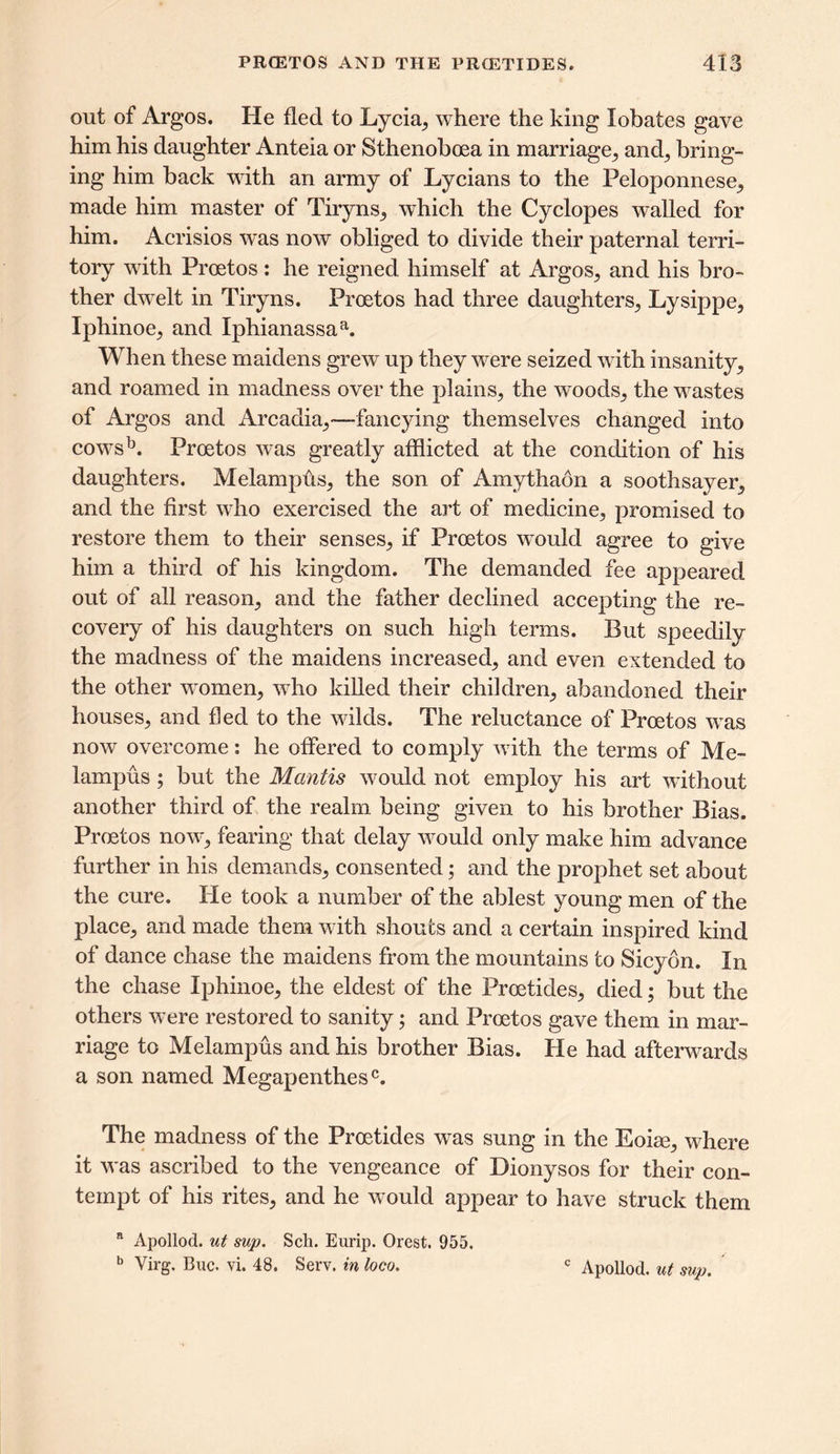 out of Argos. He fled to Lycia, where the king lobates gave him his daughter Anteia or Sthenoboea in marriage, ami, bring- ing him back with an army of Lycians to the Peloponnese, made him master of Tiryns, which the Cyclopes walled for him. Acrisios was now obliged to divide their paternal terri- tory with Proetos: he reigned himself at Argos, and his bro- ther dwelt in Tiryns. Proetos had three daughters,, Lysippe, Iphinoe, and Iphianassaa. When these maidens grew up they were seized with insanity, and roamed in madness over the plains, the woods, the wastes of Argos and Arcadia,—-fancying themselves changed into cowrsb. Proetos was greatly afflicted at the condition of his daughters. Melampus, the son of Amythaon a soothsayer, and the first who exercised the art of medicine, promised to restore them to their senses, if Proetos wrould agree to give him a third of his kingdom. The demanded fee appeared out of all reason, and the father declined accepting the re- covery of his daughters on such high terms. But speedily the madness of the maidens increased, and even extended to the other women, who killed their children, abandoned their houses, and fled to the wdlds. The reluctance of Proetos wras now overcome: he offered to comply w ith the terms of Me- lampus ; but the Mantis would not employ his art without another third of the realm being given to his brother Bias. Proetos now*, fearing that delay would only make him advance further in his demands, consented; and the prophet set about the cure. He took a number of the ablest young men of the place, and made them with shouts and a certain inspired kind of dance chase the maidens from the mountains to Sicyon. In the chase Iphinoe, the eldest of the Proetides, died; but the others were restored to sanity; and Proetos gave them in mar- riage to Melampus and his brother Bias. He had afterwards a son named Megapenthesc. The madness of the Proetides wras sung in the Eoioe, where it w as ascribed to the vengeance of Dionysos for their con- tempt of his rites, and he w ould appear to have struck them a Apollod. ut sup. Sch. Eurip. Orest. 955. b Virg. Buc. vL 48. Serv. in loco. c Apollod. ut sup.