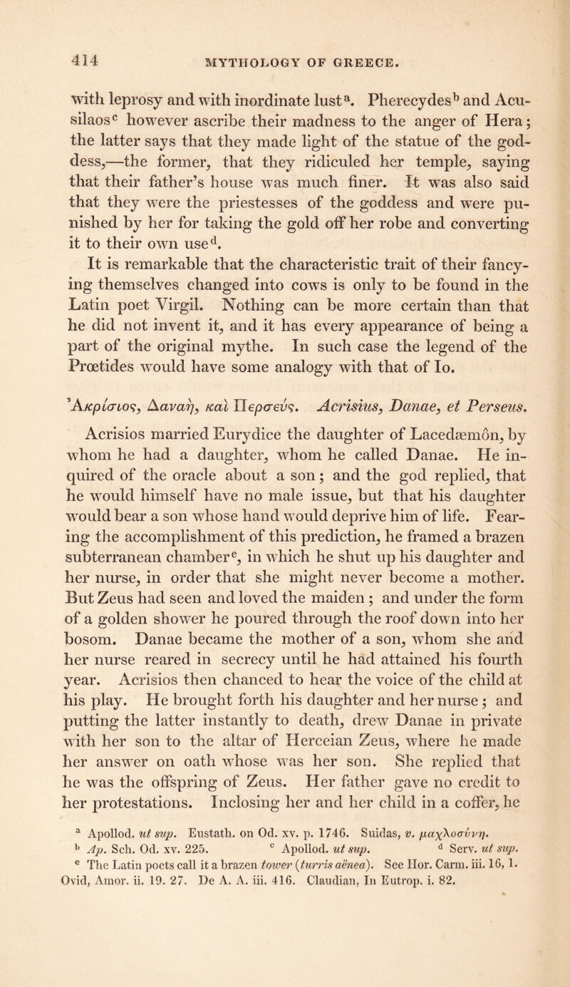 with leprosy and with inordinate lusta. Pherecydesb and Acu- silaosc however ascribe their madness to the anger of Hera; the latter says that they made light of the statue of the god- dess,—the former, that they ridiculed her temple, saying that their father’s house was much finer. It was also said that they were the priestesses of the goddess and were pu- nished by her for taking the gold off her robe and converting it to their own used. It is remarkable that the characteristic trait of their fancy- ing themselves changed into cows is only to be found in the Latin poet Virgil. Nothing can be more certain than that he did not invent it, and it has every appearance of being a part of the original mythe. In such case the legend of the Proetides would have some analogy with that of lo. ’AfcpicrLos, Aavarj, teal Xlepcrea?. Acrisius, Danae, et Perseus. Acrisios married Eurydice the daughter of Lacedaemon, by whom he had a daughter, whom he called Danae. He in- quired of the oracle about a son; and the god replied, that he would himself have no male issue, but that his daughter would bear a son whose hand would deprive him of life. Fear- ing the accomplishment of this prediction, he framed a brazen subterranean chambere, in which he shut up his daughter and her nurse, in order that she might never become a mother. But Zeus had seen and loved the maiden ; and under the form of a golden shower he poured through the roof down into her bosom. Danae became the mother of a son, whom she and her nurse reared in secrecy until he had attained his fourth year. Acrisios then chanced to hear the voice of the child at his play. He brought forth his daughter and her nurse; and putting the latter instantly to death, drew Danae in private with her son to the altar of Herceian Zeus, where he made her answer on oath whose was her son. She replied that he was the offspring of Zeus. Her father gave no credit to her protestations. Inclosing her and her child in a coffer, he a Apollod. ut sup. Eustath. on Od. xv. p. 1746. Suidas, v. pax^oavv?]. b Ap. Sch. Od. xv. 225. c Apollod. ut sup. d Serv. ut sup. e The Latin poets call it a brazen tower (turris aenea). See Hor. Carm. iii. 16, 1. Ovid, Amor. ii. 19. 27. De A. A. iii. 416. Claudian, In Eutrop. i. 82.